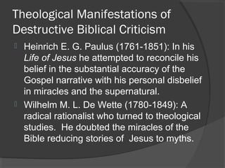 Theological Manifestations of
Destructive Biblical Criticism
 Heinrich E. G. Paulus (1761-1851): In his
Life of Jesus he attempted to reconcile his
belief in the substantial accuracy of the
Gospel narrative with his personal disbelief
in miracles and the supernatural.
 Wilhelm M. L. De Wette (1780-1849): A
radical rationalist who turned to theological
studies. He doubted the miracles of the
Bible reducing stories of Jesus to myths.
 