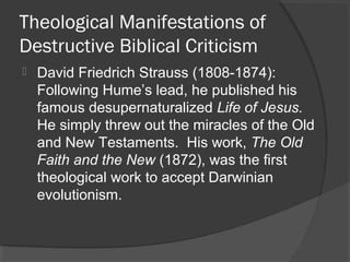Theological Manifestations of
Destructive Biblical Criticism
 David Friedrich Strauss (1808-1874):
Following Hume’s lead, he published his
famous desupernaturalized Life of Jesus.
He simply threw out the miracles of the Old
and New Testaments. His work, The Old
Faith and the New (1872), was the first
theological work to accept Darwinian
evolutionism.
 