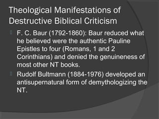 Theological Manifestations of
Destructive Biblical Criticism
 F. C. Baur (1792-1860): Baur reduced what
he believed were the authentic Pauline
Epistles to four (Romans, 1 and 2
Corinthians) and denied the genuineness of
most other NT books.
 Rudolf Bultmann (1884-1976) developed an
antisupernatural form of demythologizing the
NT.
 