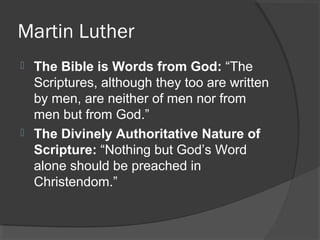 Martin Luther
 The Bible is Words from God: “The
Scriptures, although they too are written
by men, are neither of men nor from
men but from God.”
 The Divinely Authoritative Nature of
Scripture: “Nothing but God’s Word
alone should be preached in
Christendom.”
 