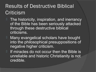 Results of Destructive Biblical
Criticism
 The historicity, inspiration, and inerrancy
of the Bible has been seriously attacked
through these destructive biblical
criticisms.
 Many evangelical scholars have bought
into the philosophical presuppositions of
negative higher criticism.
 If miracles do not occur then the Bible is
unreliable and historic Christianity is not
credible.
 
