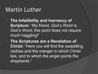 Martin Luther
 The Infallibility and Inerrancy of
Scripture: “My friend, God’s Word is
God’s Word; this point does not require
much haggling!”
 The Scriptures are a Revelation of
Christ: “Here you will find the swaddling
clothes and the manger in which Christ
lies, and to which the angel points the
shepherds.”
 