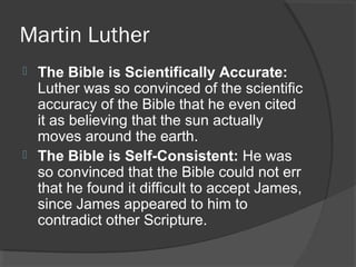 Martin Luther
 The Bible is Scientifically Accurate:
Luther was so convinced of the scientific
accuracy of the Bible that he even cited
it as believing that the sun actually
moves around the earth.
 The Bible is Self-Consistent: He was
so convinced that the Bible could not err
that he found it difficult to accept James,
since James appeared to him to
contradict other Scripture.
 