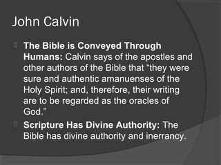 John Calvin
 The Bible is Conveyed Through
Humans: Calvin says of the apostles and
other authors of the Bible that “they were
sure and authentic amanuenses of the
Holy Spirit; and, therefore, their writing
are to be regarded as the oracles of
God.”
 Scripture Has Divine Authority: The
Bible has divine authority and inerrancy.
 