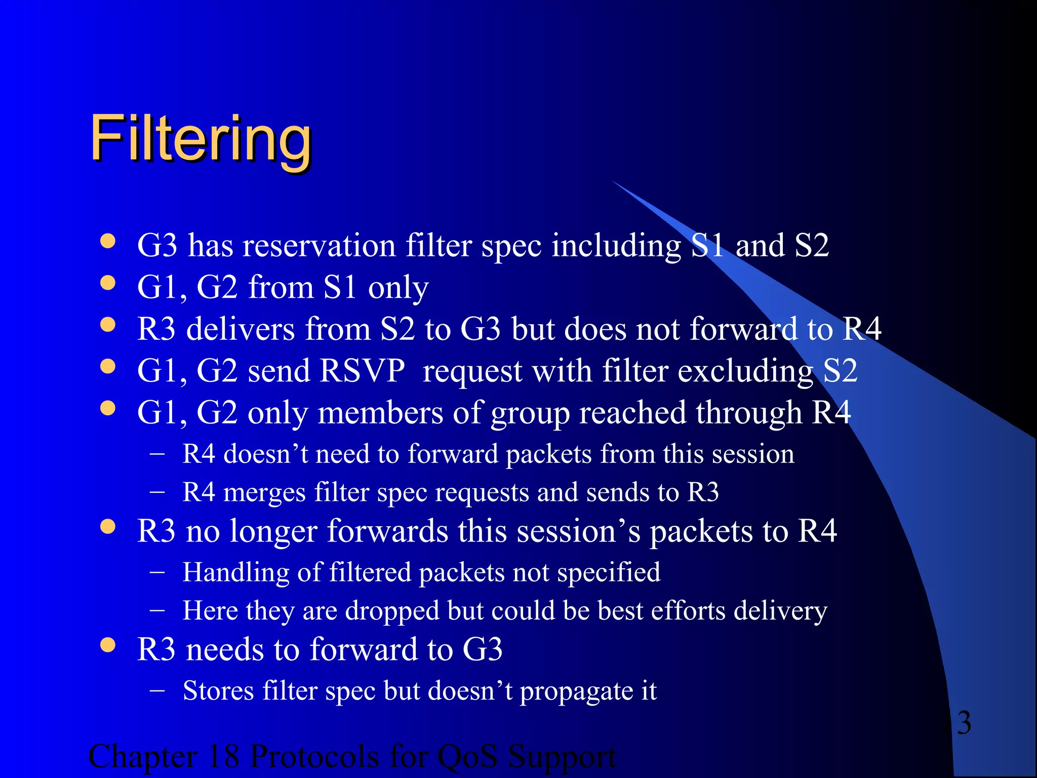Chapter 18 Protocols for QoS Support
13
FilteringFiltering
 G3 has reservation filter spec including S1 and S2
 G1, G2 from S1 only
 R3 delivers from S2 to G3 but does not forward to R4
 G1, G2 send RSVP request with filter excluding S2
 G1, G2 only members of group reached through R4
– R4 doesn’t need to forward packets from this session
– R4 merges filter spec requests and sends to R3
 R3 no longer forwards this session’s packets to R4
– Handling of filtered packets not specified
– Here they are dropped but could be best efforts delivery
 R3 needs to forward to G3
– Stores filter spec but doesn’t propagate it
 