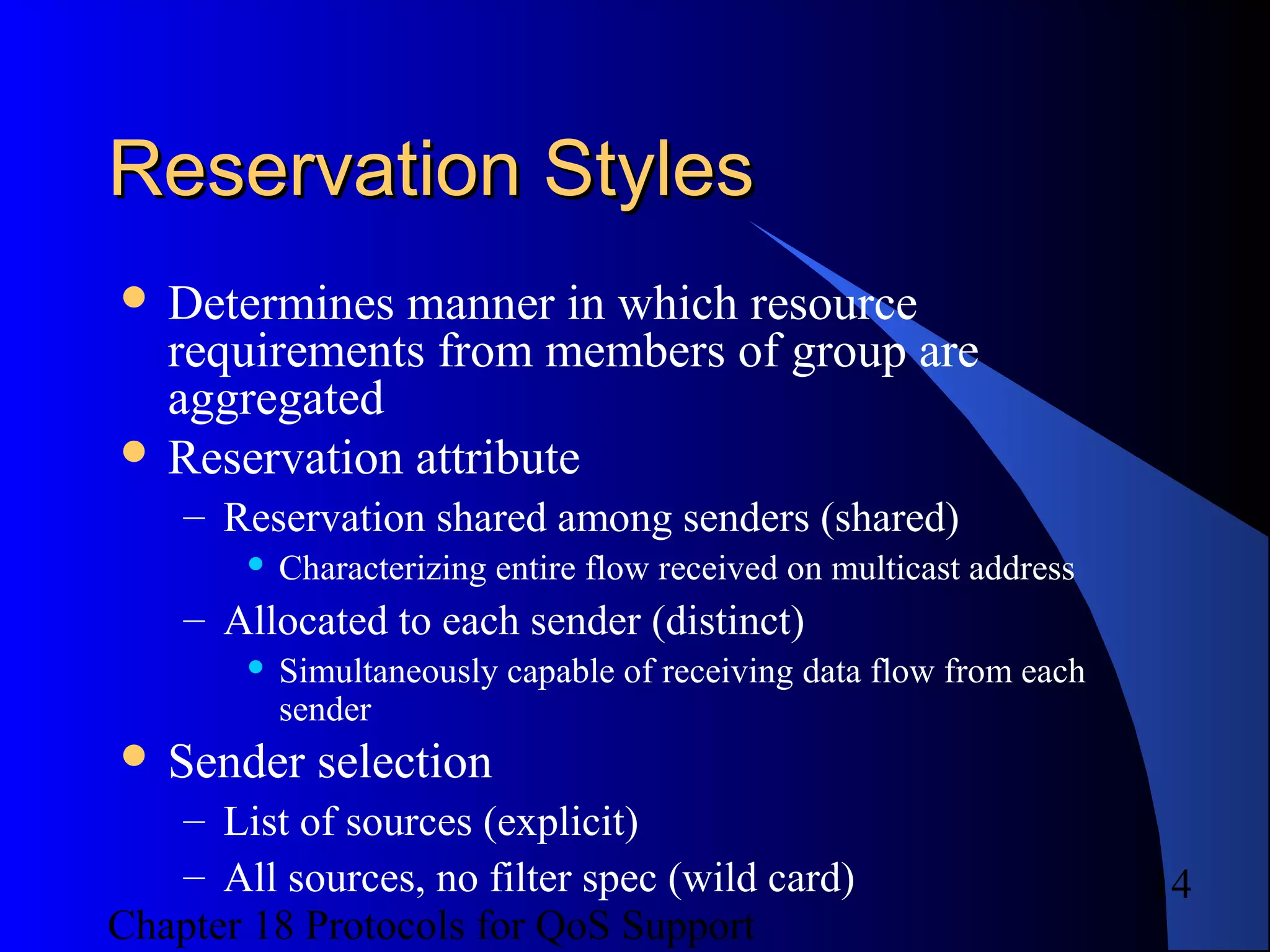 Chapter 18 Protocols for QoS Support
14
Reservation StylesReservation Styles
 Determines manner in which resource
requirements from members of group are
aggregated
 Reservation attribute
– Reservation shared among senders (shared)
 Characterizing entire flow received on multicast address
– Allocated to each sender (distinct)
 Simultaneously capable of receiving data flow from each
sender
 Sender selection
– List of sources (explicit)
– All sources, no filter spec (wild card)
 