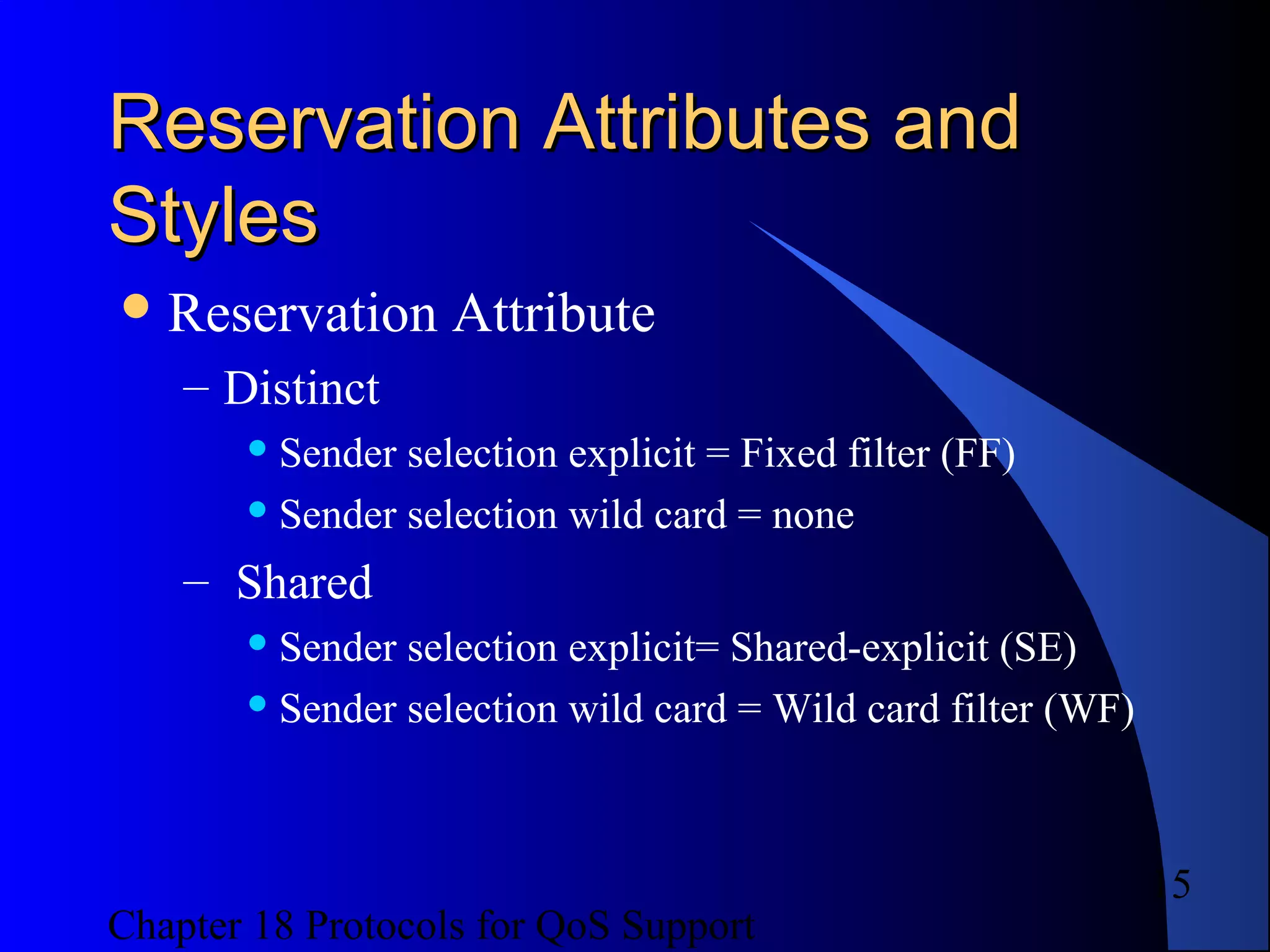 Chapter 18 Protocols for QoS Support
15
Reservation Attributes andReservation Attributes and
StylesStyles
Reservation Attribute
– Distinct
 Sender selection explicit = Fixed filter (FF)
 Sender selection wild card = none
– Shared
 Sender selection explicit= Shared-explicit (SE)
 Sender selection wild card = Wild card filter (WF)
 