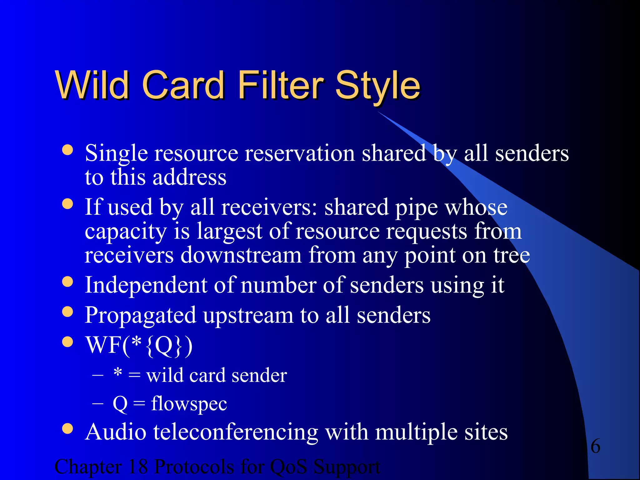 Chapter 18 Protocols for QoS Support
16
Wild Card Filter StyleWild Card Filter Style
 Single resource reservation shared by all senders
to this address
 If used by all receivers: shared pipe whose
capacity is largest of resource requests from
receivers downstream from any point on tree
 Independent of number of senders using it
 Propagated upstream to all senders
 WF(*{Q})
– * = wild card sender
– Q = flowspec
 Audio teleconferencing with multiple sites
 