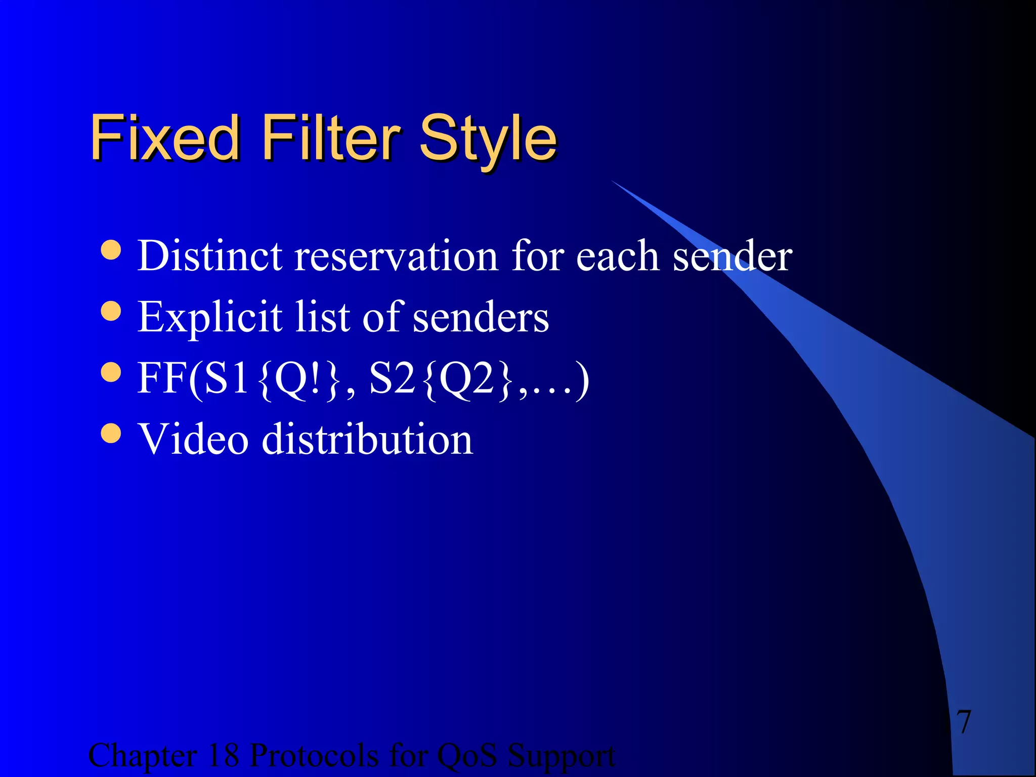 Chapter 18 Protocols for QoS Support
17
Fixed Filter StyleFixed Filter Style
Distinct reservation for each sender
Explicit list of senders
FF(S1{Q!}, S2{Q2},…)
Video distribution
 