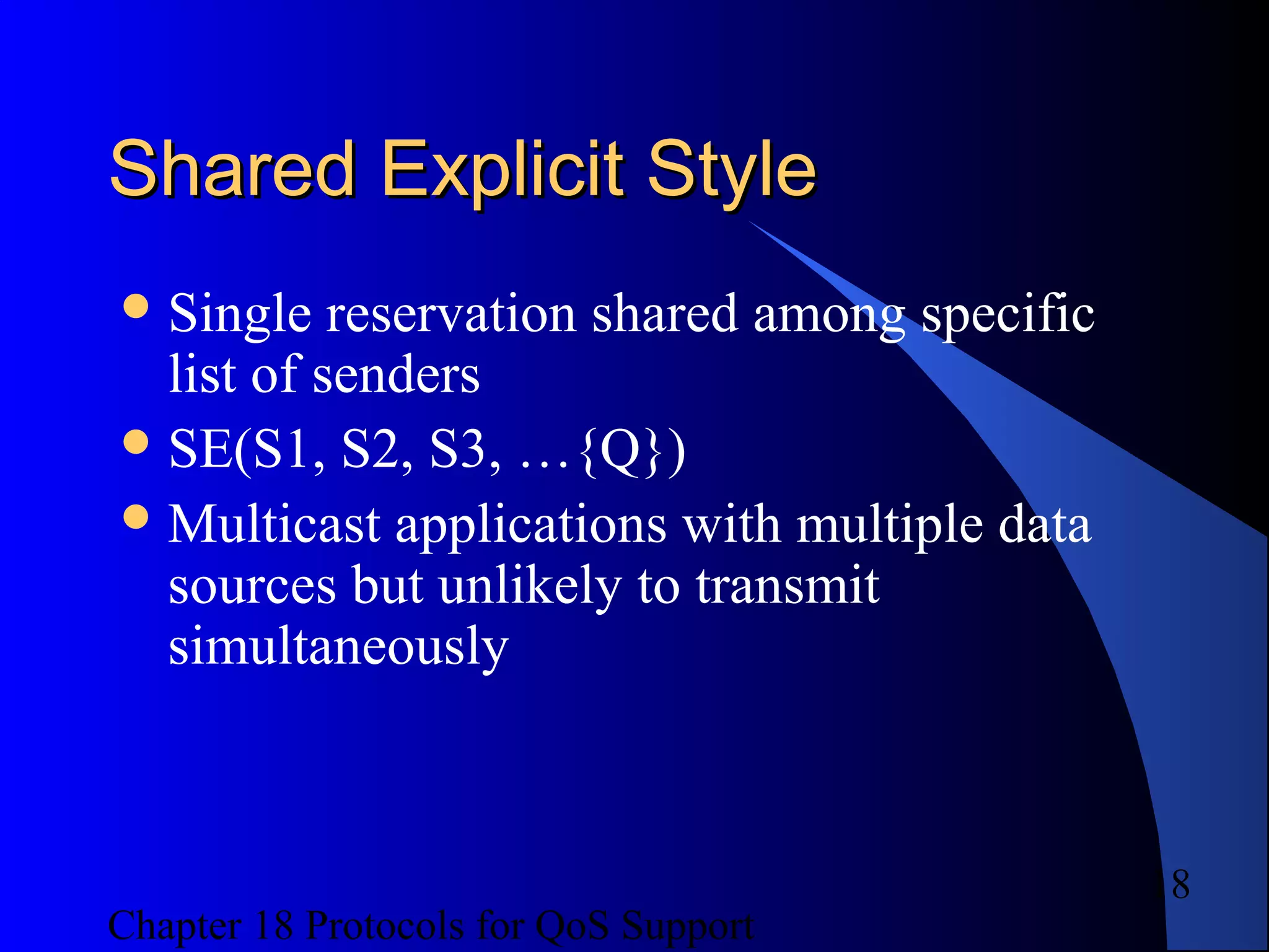 Chapter 18 Protocols for QoS Support
18
Shared Explicit StyleShared Explicit Style
Single reservation shared among specific
list of senders
SE(S1, S2, S3, …{Q})
Multicast applications with multiple data
sources but unlikely to transmit
simultaneously
 