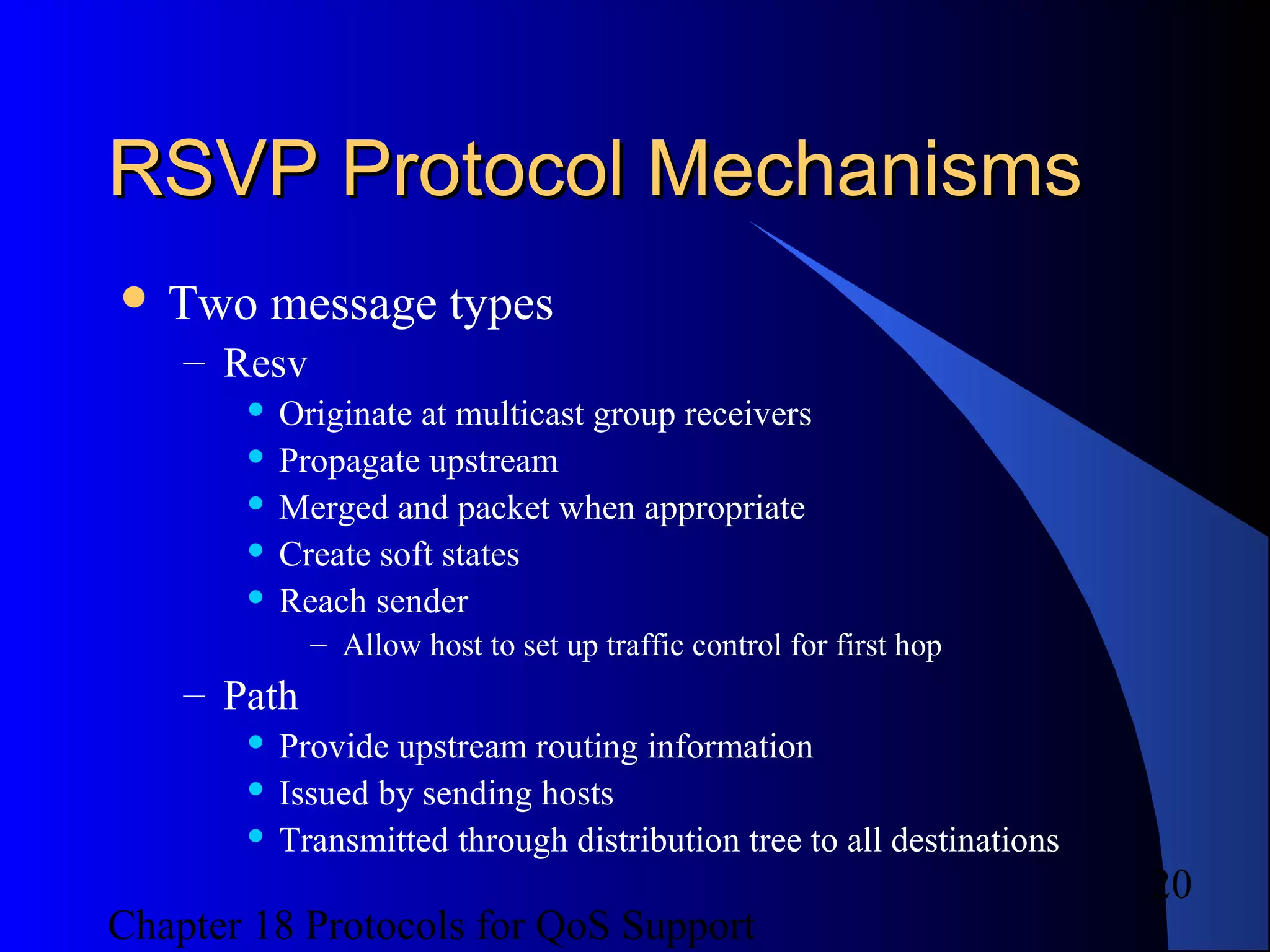 Chapter 18 Protocols for QoS Support
20
RSVP Protocol MechanismsRSVP Protocol Mechanisms
 Two message types
– Resv
 Originate at multicast group receivers
 Propagate upstream
 Merged and packet when appropriate
 Create soft states
 Reach sender
– Allow host to set up traffic control for first hop
– Path
 Provide upstream routing information
 Issued by sending hosts
 Transmitted through distribution tree to all destinations
 