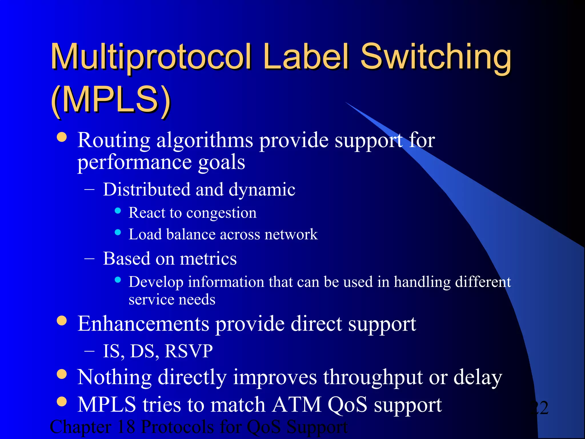 Chapter 18 Protocols for QoS Support
22
Multiprotocol Label SwitchingMultiprotocol Label Switching
(MPLS)(MPLS)
 Routing algorithms provide support for
performance goals
– Distributed and dynamic
 React to congestion
 Load balance across network
– Based on metrics
 Develop information that can be used in handling different
service needs
 Enhancements provide direct support
– IS, DS, RSVP
 Nothing directly improves throughput or delay
 MPLS tries to match ATM QoS support
 