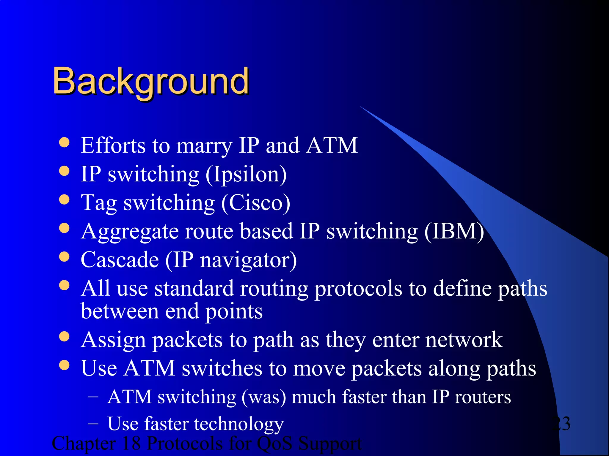 Chapter 18 Protocols for QoS Support
23
BackgroundBackground
 Efforts to marry IP and ATM
 IP switching (Ipsilon)
 Tag switching (Cisco)
 Aggregate route based IP switching (IBM)
 Cascade (IP navigator)
 All use standard routing protocols to define paths
between end points
 Assign packets to path as they enter network
 Use ATM switches to move packets along paths
– ATM switching (was) much faster than IP routers
– Use faster technology
 