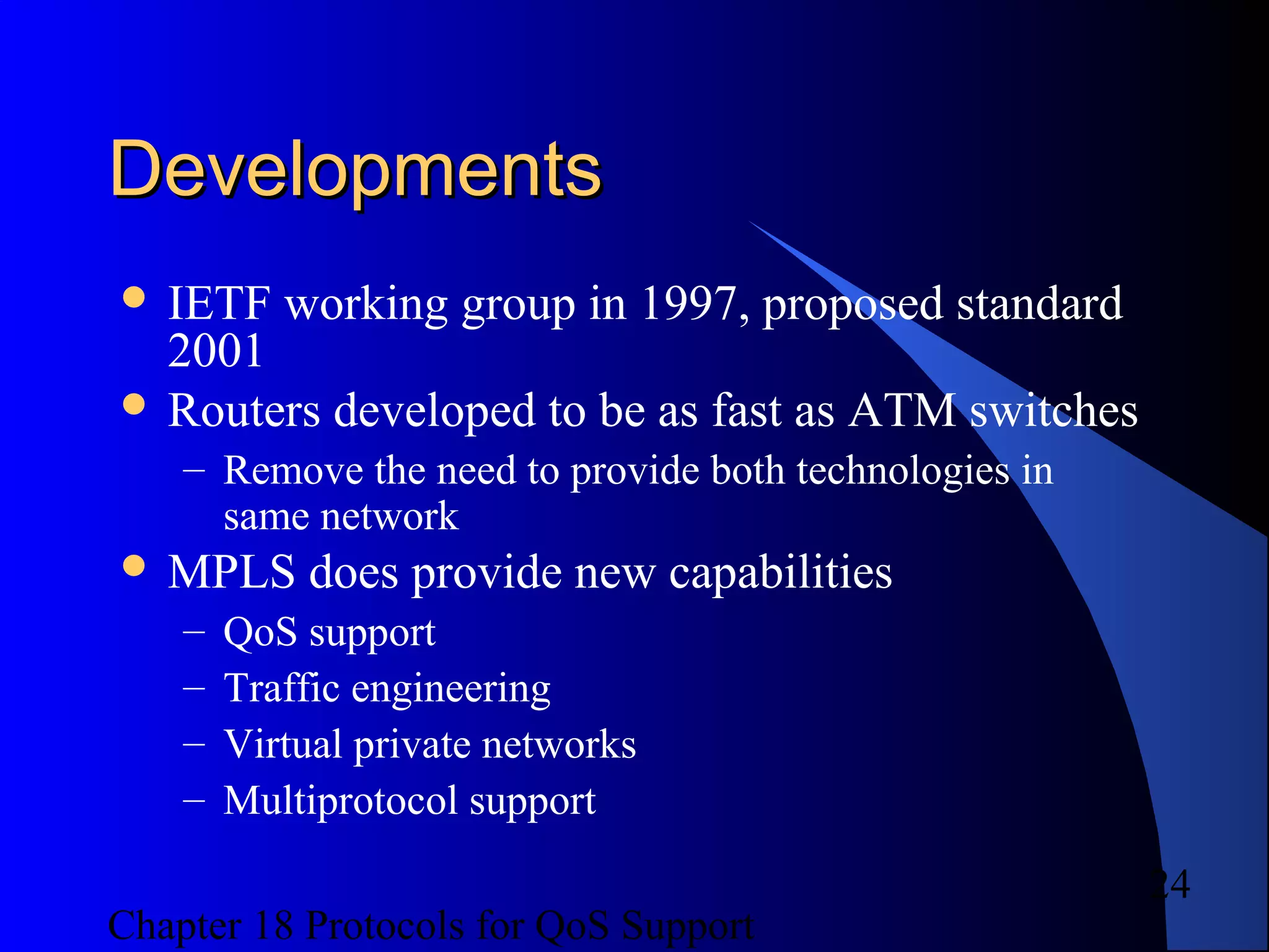 Chapter 18 Protocols for QoS Support
24
DevelopmentsDevelopments
 IETF working group in 1997, proposed standard
2001
 Routers developed to be as fast as ATM switches
– Remove the need to provide both technologies in
same network
 MPLS does provide new capabilities
– QoS support
– Traffic engineering
– Virtual private networks
– Multiprotocol support
 