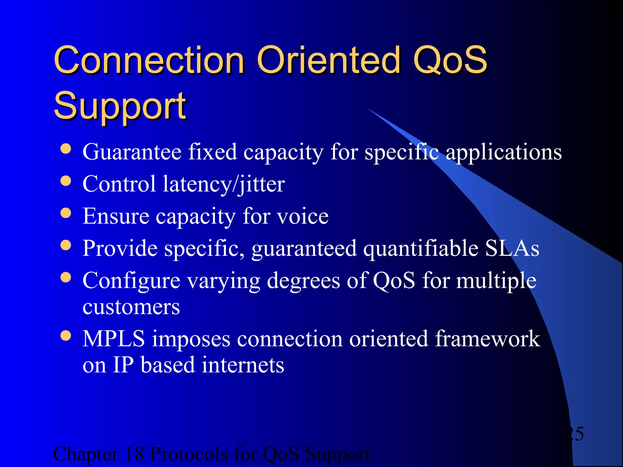 Chapter 18 Protocols for QoS Support
25
Connection Oriented QoSConnection Oriented QoS
SupportSupport
 Guarantee fixed capacity for specific applications
 Control latency/jitter
 Ensure capacity for voice
 Provide specific, guaranteed quantifiable SLAs
 Configure varying degrees of QoS for multiple
customers
 MPLS imposes connection oriented framework
on IP based internets
 