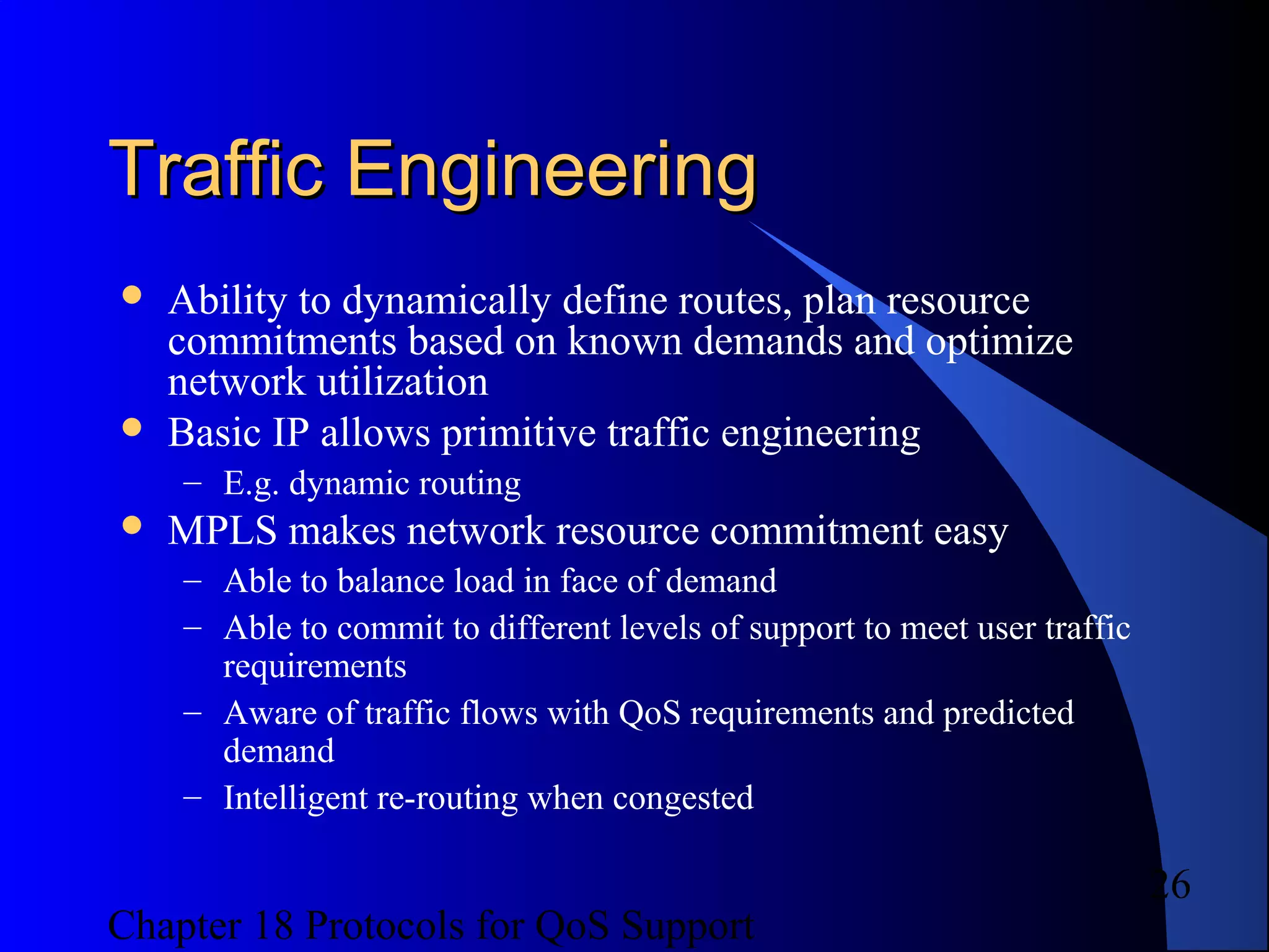 Chapter 18 Protocols for QoS Support
26
Traffic EngineeringTraffic Engineering
 Ability to dynamically define routes, plan resource
commitments based on known demands and optimize
network utilization
 Basic IP allows primitive traffic engineering
– E.g. dynamic routing
 MPLS makes network resource commitment easy
– Able to balance load in face of demand
– Able to commit to different levels of support to meet user traffic
requirements
– Aware of traffic flows with QoS requirements and predicted
demand
– Intelligent re-routing when congested
 