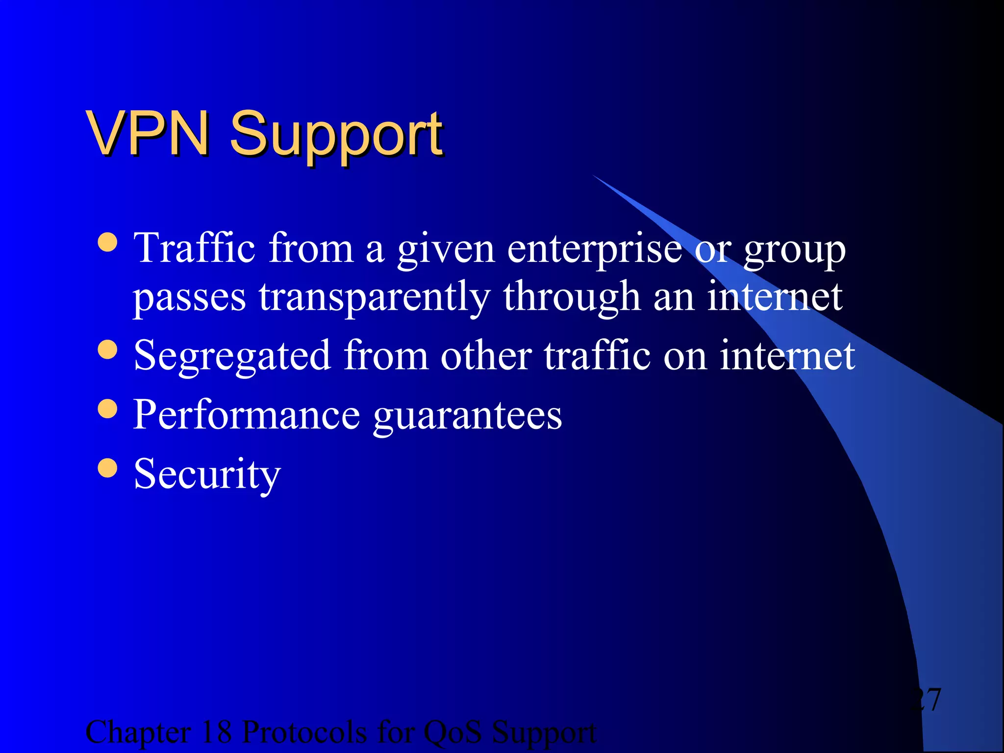 Chapter 18 Protocols for QoS Support
27
VPN SupportVPN Support
Traffic from a given enterprise or group
passes transparently through an internet
Segregated from other traffic on internet
Performance guarantees
Security
 