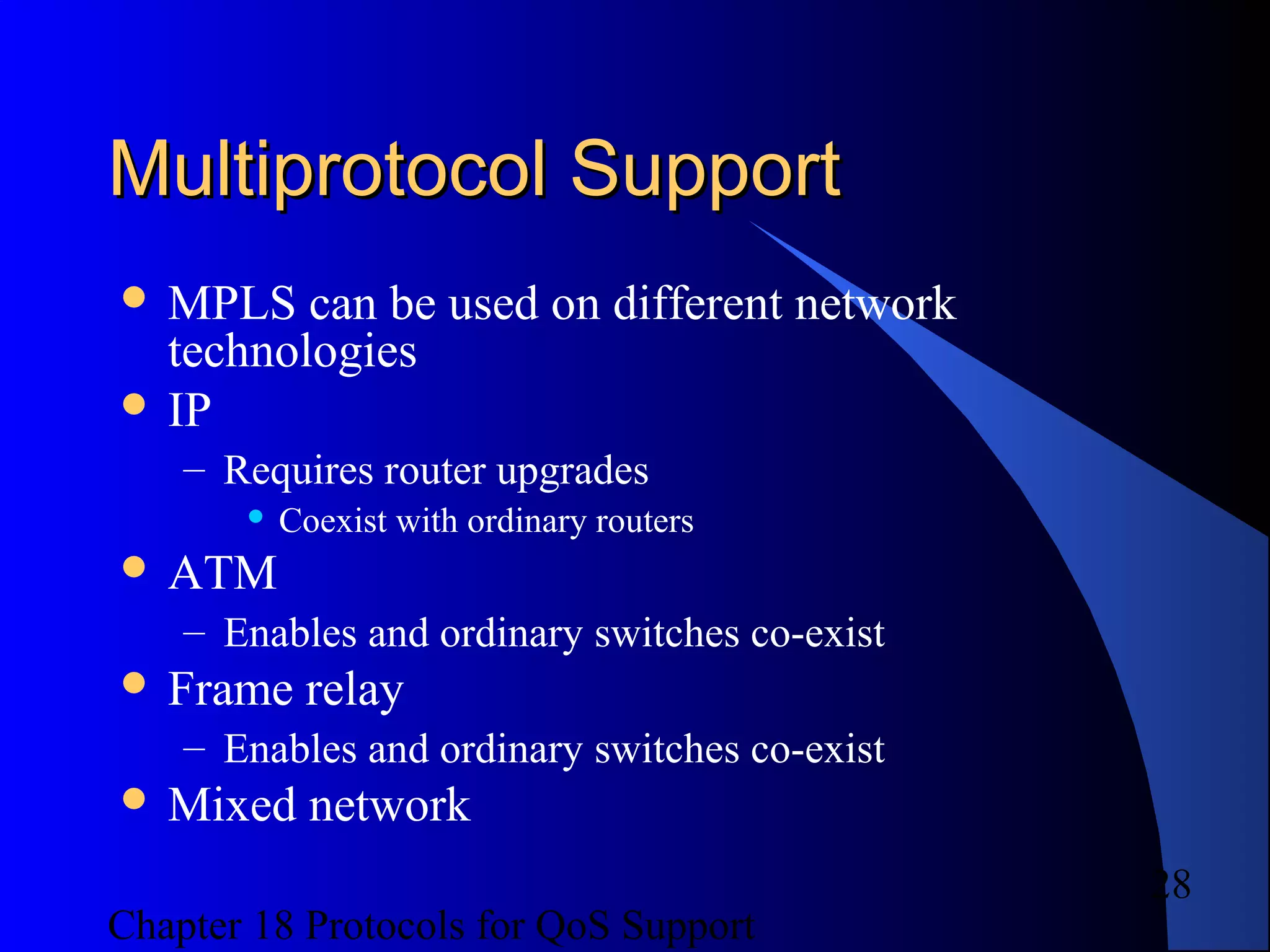 Chapter 18 Protocols for QoS Support
28
Multiprotocol SupportMultiprotocol Support
 MPLS can be used on different network
technologies
 IP
– Requires router upgrades
 Coexist with ordinary routers
 ATM
– Enables and ordinary switches co-exist
 Frame relay
– Enables and ordinary switches co-exist
 Mixed network
 