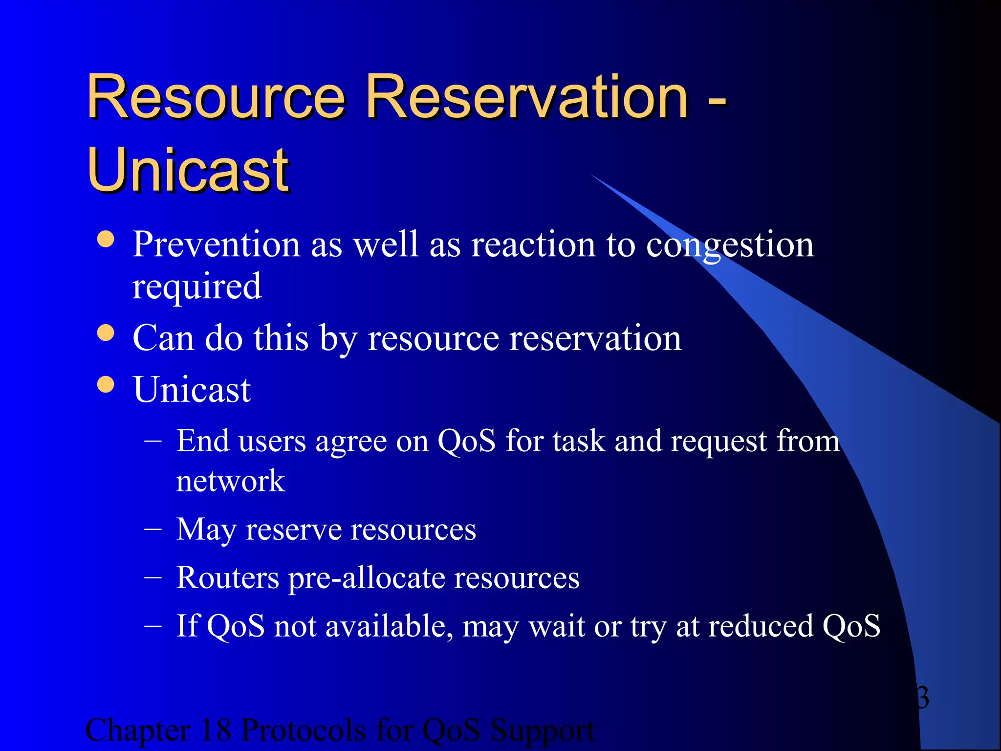 Chapter 18 Protocols for QoS Support
3
Resource Reservation -Resource Reservation -
UnicastUnicast
 Prevention as well as reaction to congestion
required
 Can do this by resource reservation
 Unicast
– End users agree on QoS for task and request from
network
– May reserve resources
– Routers pre-allocate resources
– If QoS not available, may wait or try at reduced QoS
 