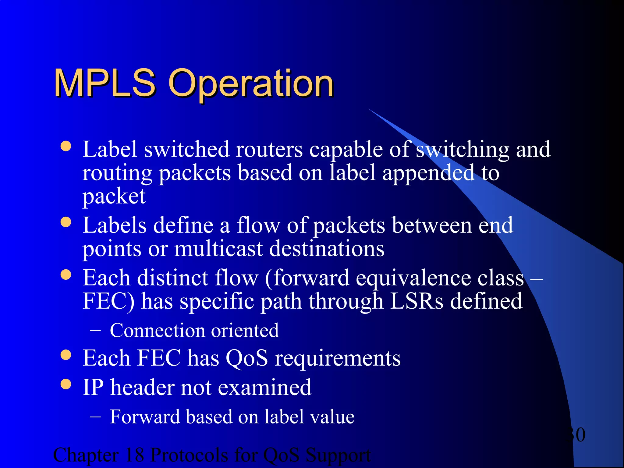 Chapter 18 Protocols for QoS Support
30
MPLS OperationMPLS Operation
 Label switched routers capable of switching and
routing packets based on label appended to
packet
 Labels define a flow of packets between end
points or multicast destinations
 Each distinct flow (forward equivalence class –
FEC) has specific path through LSRs defined
– Connection oriented
 Each FEC has QoS requirements
 IP header not examined
– Forward based on label value
 