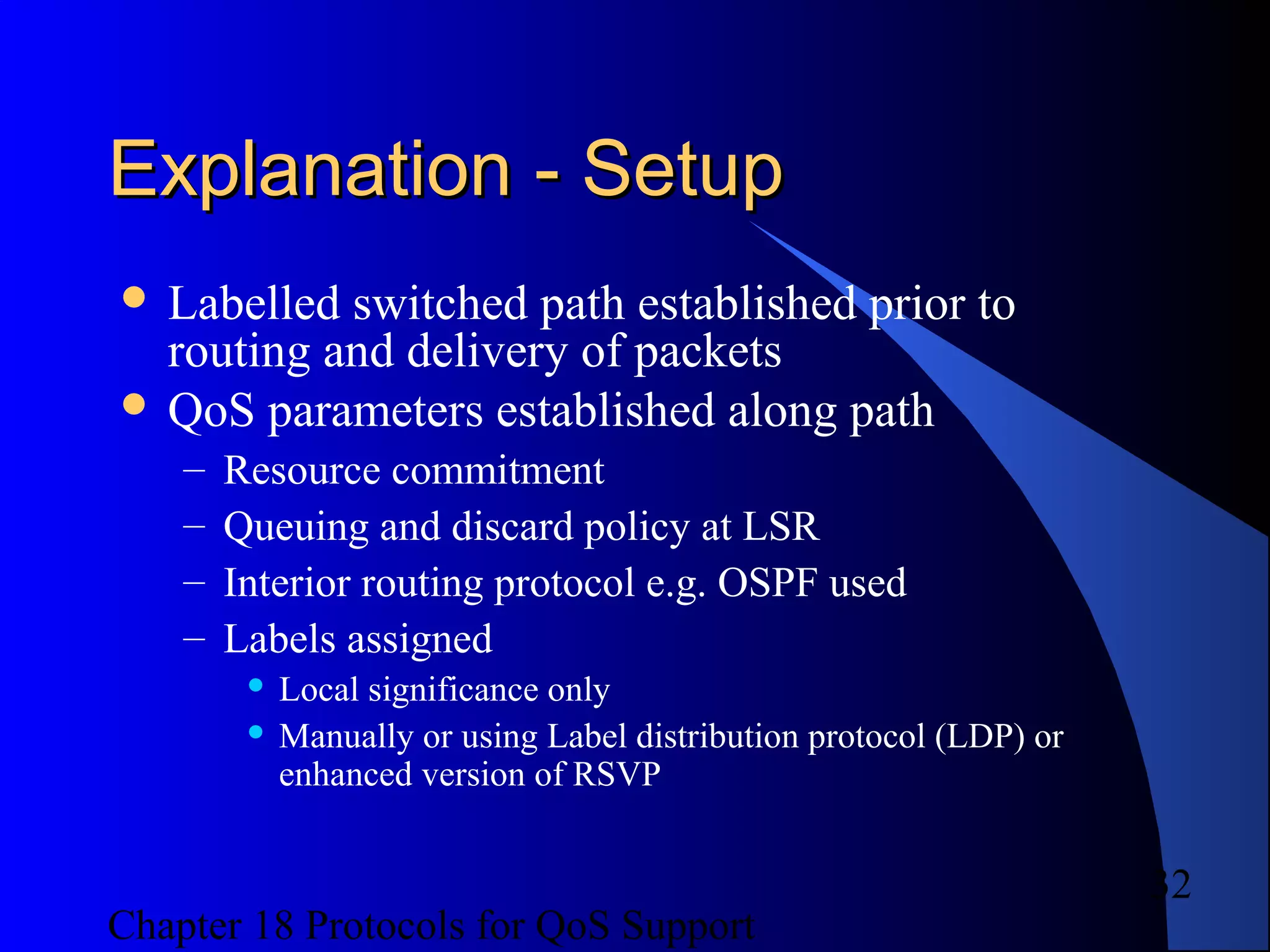 Chapter 18 Protocols for QoS Support
32
Explanation - SetupExplanation - Setup
 Labelled switched path established prior to
routing and delivery of packets
 QoS parameters established along path
– Resource commitment
– Queuing and discard policy at LSR
– Interior routing protocol e.g. OSPF used
– Labels assigned
 Local significance only
 Manually or using Label distribution protocol (LDP) or
enhanced version of RSVP
 