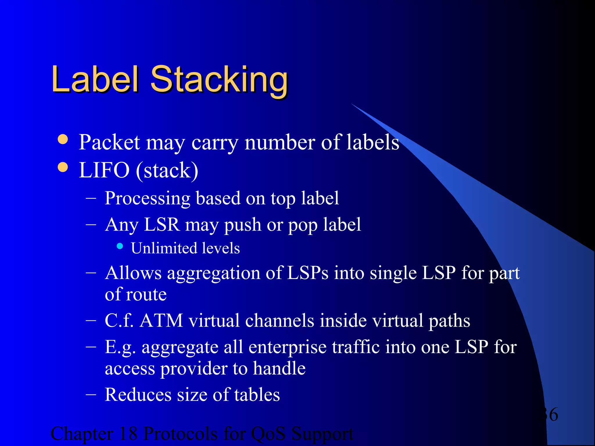 Chapter 18 Protocols for QoS Support
36
Label StackingLabel Stacking
 Packet may carry number of labels
 LIFO (stack)
– Processing based on top label
– Any LSR may push or pop label
 Unlimited levels
– Allows aggregation of LSPs into single LSP for part
of route
– C.f. ATM virtual channels inside virtual paths
– E.g. aggregate all enterprise traffic into one LSP for
access provider to handle
– Reduces size of tables
 
