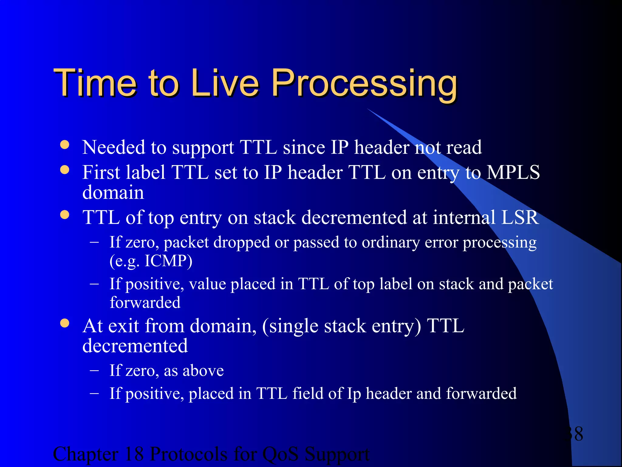Chapter 18 Protocols for QoS Support
38
Time to Live ProcessingTime to Live Processing
 Needed to support TTL since IP header not read
 First label TTL set to IP header TTL on entry to MPLS
domain
 TTL of top entry on stack decremented at internal LSR
– If zero, packet dropped or passed to ordinary error processing
(e.g. ICMP)
– If positive, value placed in TTL of top label on stack and packet
forwarded
 At exit from domain, (single stack entry) TTL
decremented
– If zero, as above
– If positive, placed in TTL field of Ip header and forwarded
 