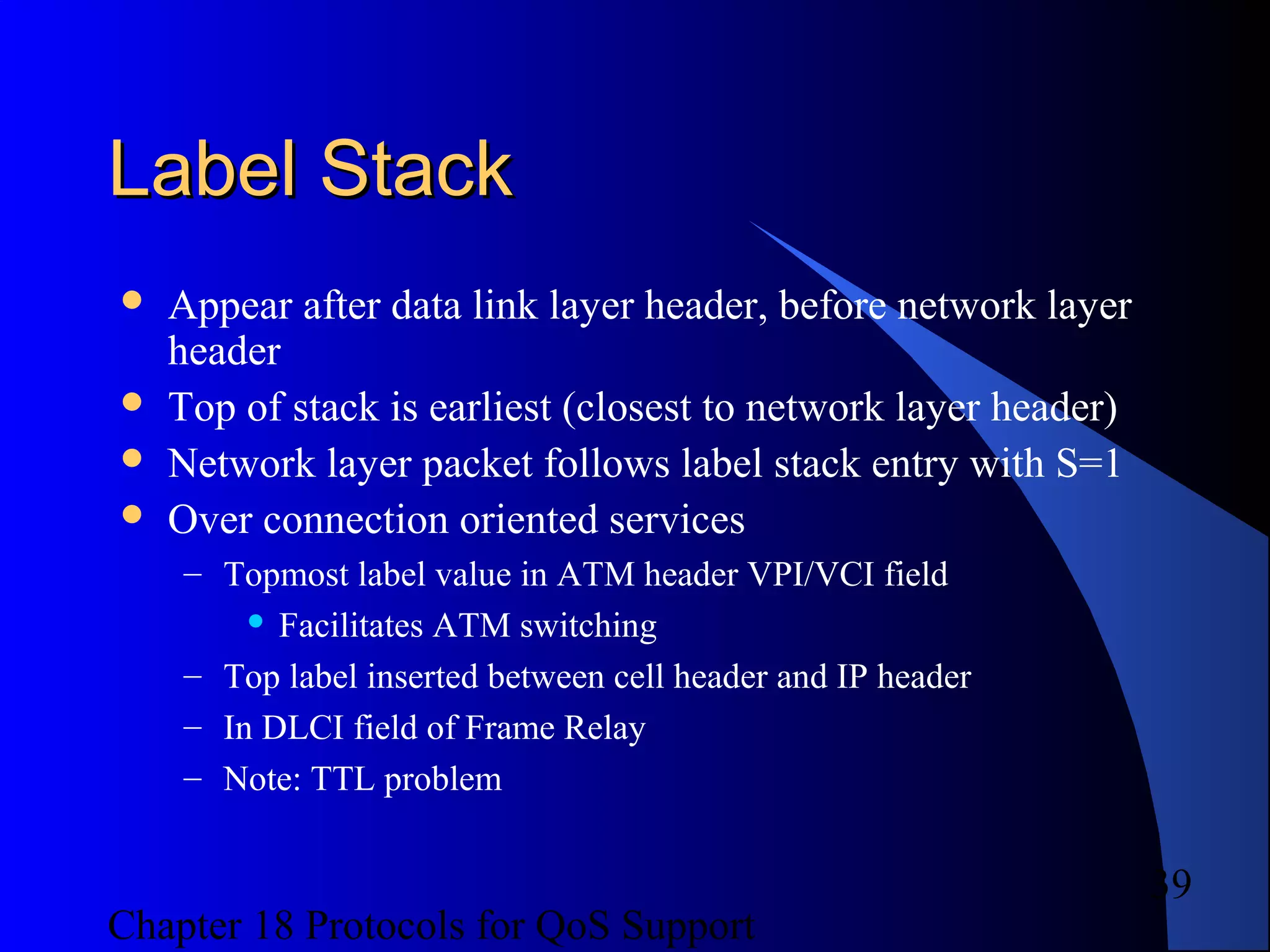 Chapter 18 Protocols for QoS Support
39
Label StackLabel Stack
 Appear after data link layer header, before network layer
header
 Top of stack is earliest (closest to network layer header)
 Network layer packet follows label stack entry with S=1
 Over connection oriented services
– Topmost label value in ATM header VPI/VCI field
 Facilitates ATM switching
– Top label inserted between cell header and IP header
– In DLCI field of Frame Relay
– Note: TTL problem
 