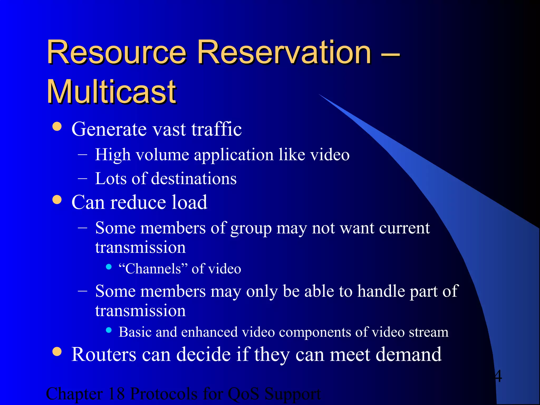 Chapter 18 Protocols for QoS Support
4
Resource Reservation –Resource Reservation –
MulticastMulticast
 Generate vast traffic
– High volume application like video
– Lots of destinations
 Can reduce load
– Some members of group may not want current
transmission
 “Channels” of video
– Some members may only be able to handle part of
transmission
 Basic and enhanced video components of video stream
 Routers can decide if they can meet demand
 