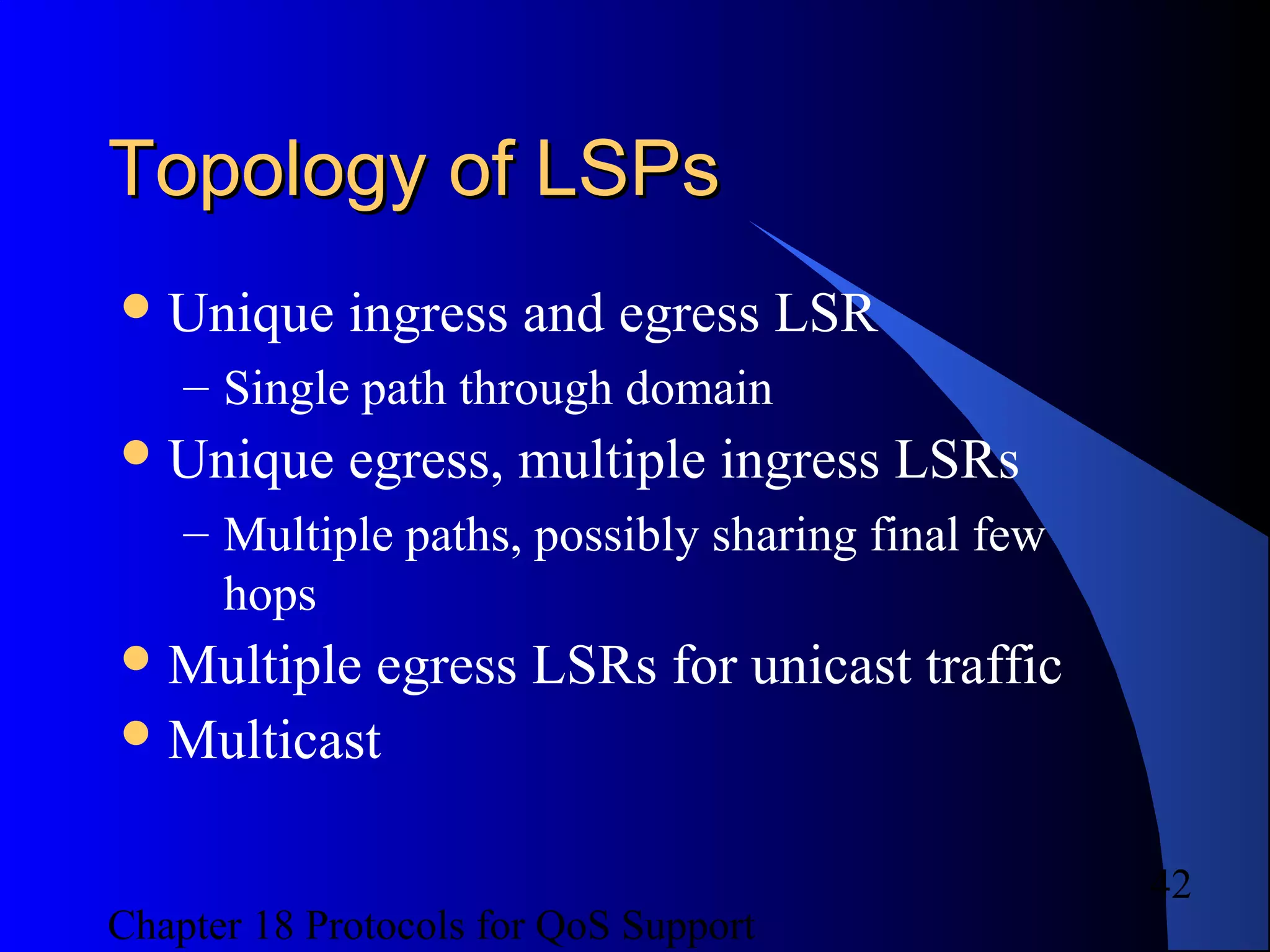 Chapter 18 Protocols for QoS Support
42
Topology of LSPsTopology of LSPs
Unique ingress and egress LSR
– Single path through domain
Unique egress, multiple ingress LSRs
– Multiple paths, possibly sharing final few
hops
Multiple egress LSRs for unicast traffic
Multicast
 