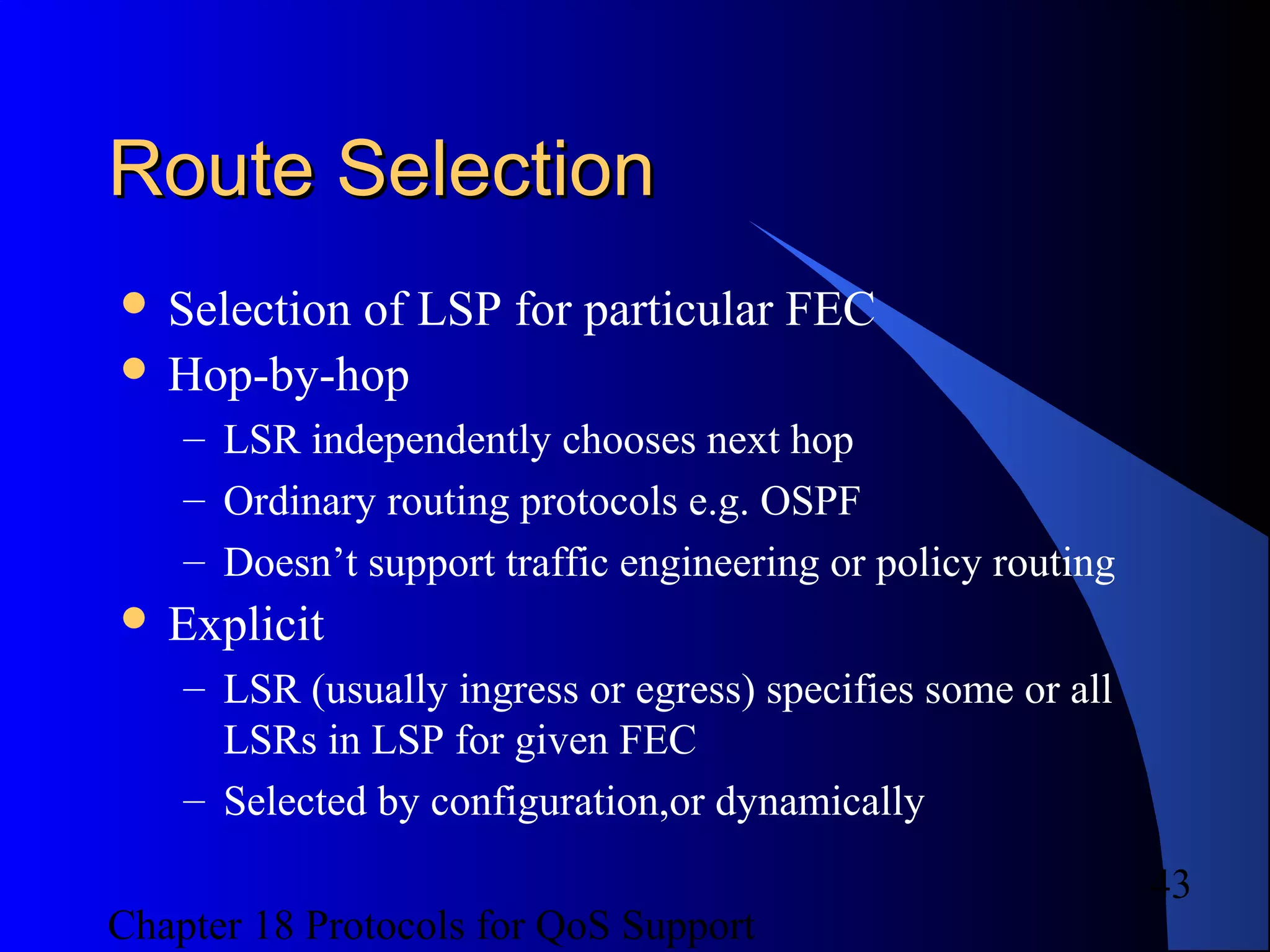 Chapter 18 Protocols for QoS Support
43
Route SelectionRoute Selection
 Selection of LSP for particular FEC
 Hop-by-hop
– LSR independently chooses next hop
– Ordinary routing protocols e.g. OSPF
– Doesn’t support traffic engineering or policy routing
 Explicit
– LSR (usually ingress or egress) specifies some or all
LSRs in LSP for given FEC
– Selected by configuration,or dynamically
 