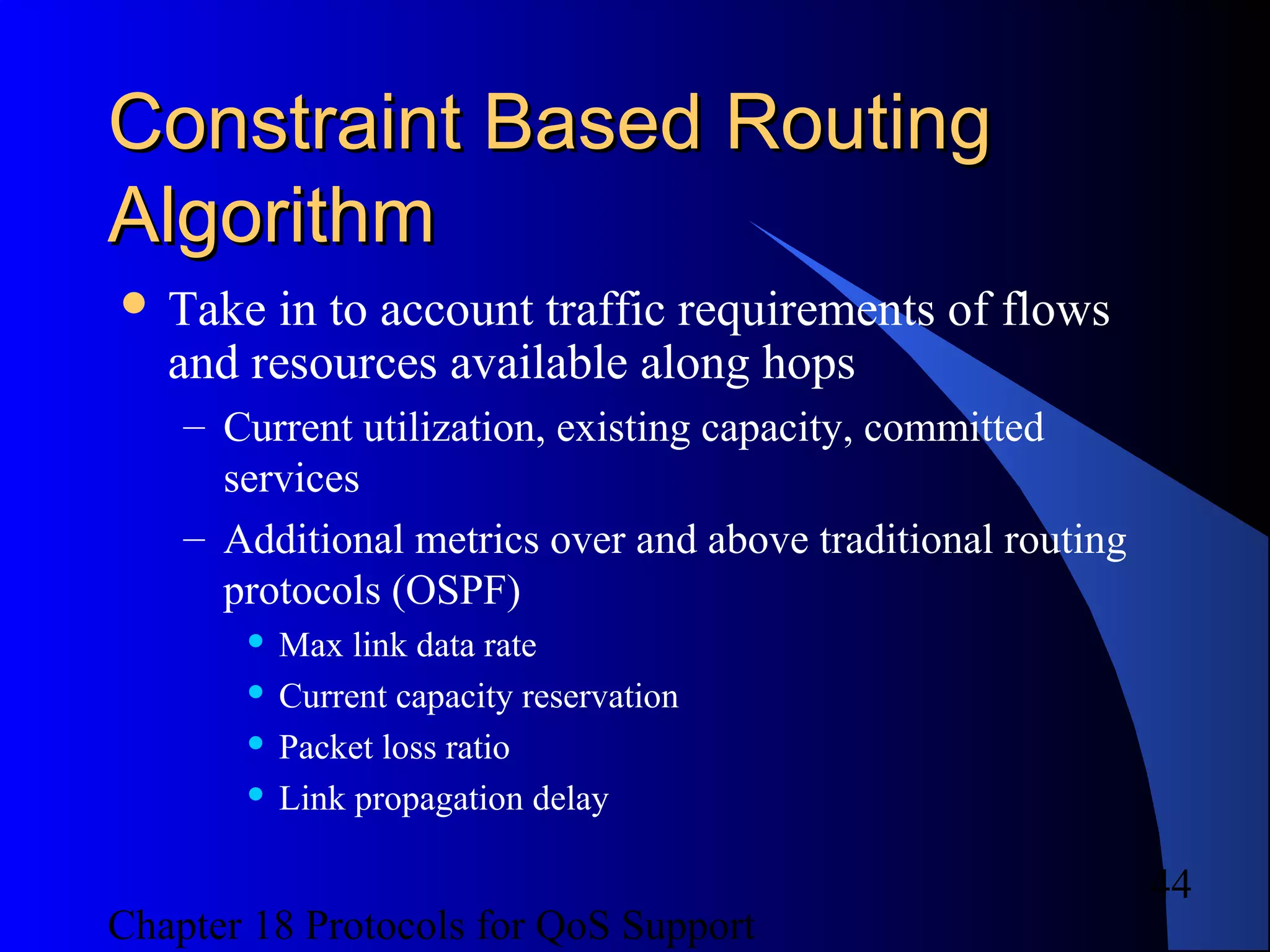 Chapter 18 Protocols for QoS Support
44
Constraint Based RoutingConstraint Based Routing
AlgorithmAlgorithm
 Take in to account traffic requirements of flows
and resources available along hops
– Current utilization, existing capacity, committed
services
– Additional metrics over and above traditional routing
protocols (OSPF)
 Max link data rate
 Current capacity reservation
 Packet loss ratio
 Link propagation delay
 