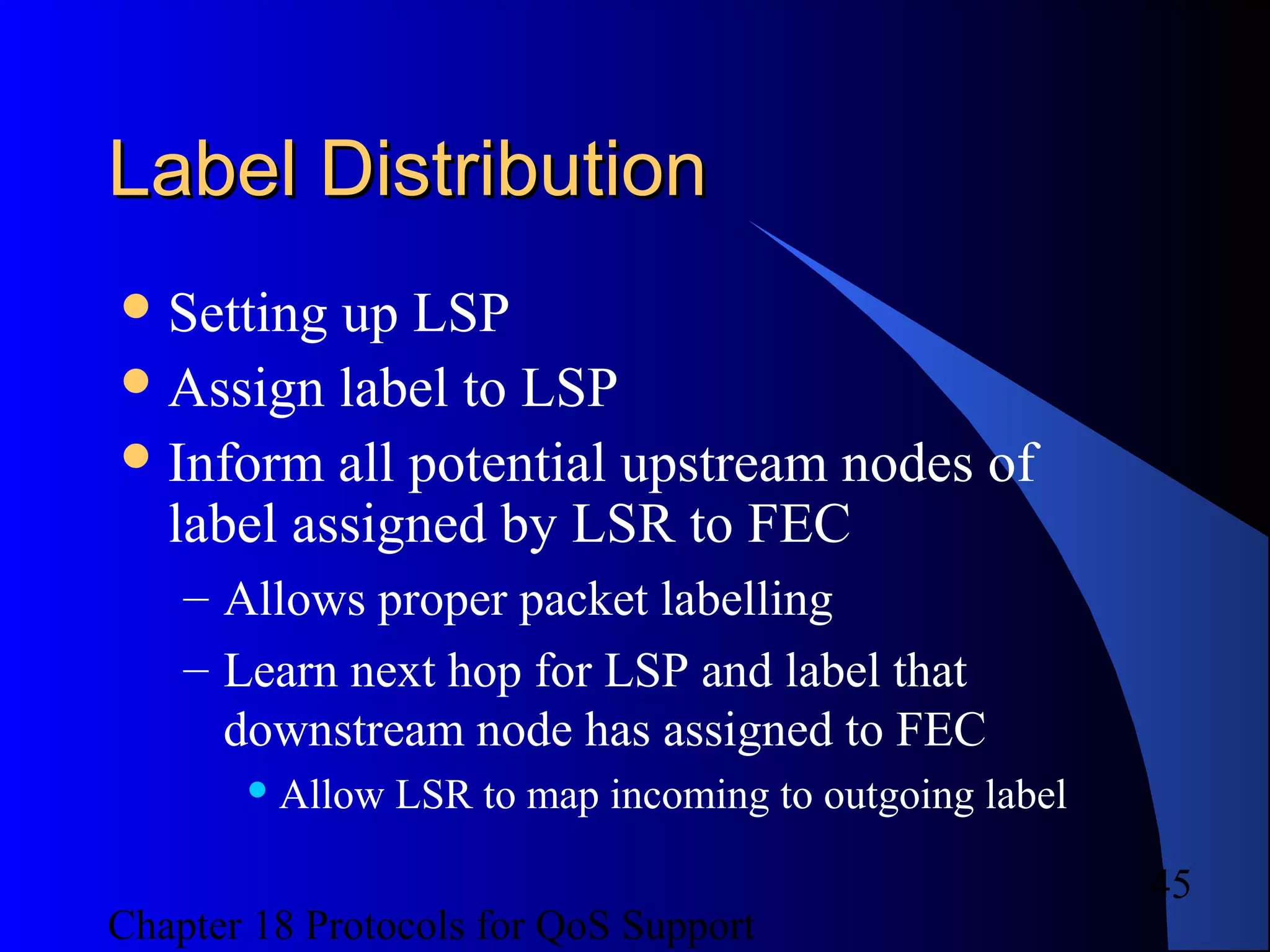 Chapter 18 Protocols for QoS Support
45
Label DistributionLabel Distribution
Setting up LSP
Assign label to LSP
Inform all potential upstream nodes of
label assigned by LSR to FEC
– Allows proper packet labelling
– Learn next hop for LSP and label that
downstream node has assigned to FEC
 Allow LSR to map incoming to outgoing label
 