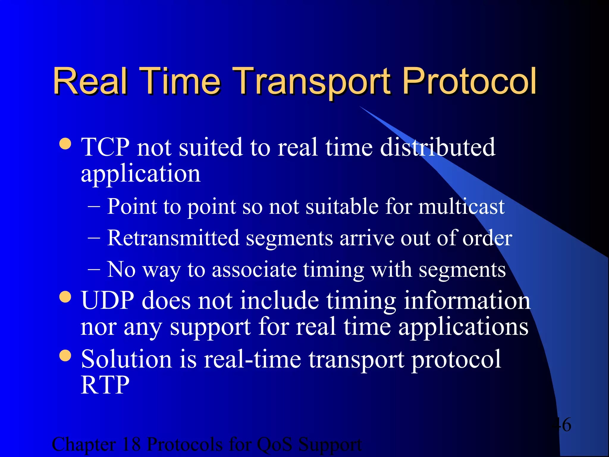 Chapter 18 Protocols for QoS Support
46
Real Time Transport ProtocolReal Time Transport Protocol
TCP not suited to real time distributed
application
– Point to point so not suitable for multicast
– Retransmitted segments arrive out of order
– No way to associate timing with segments
UDP does not include timing information
nor any support for real time applications
Solution is real-time transport protocol
RTP
 