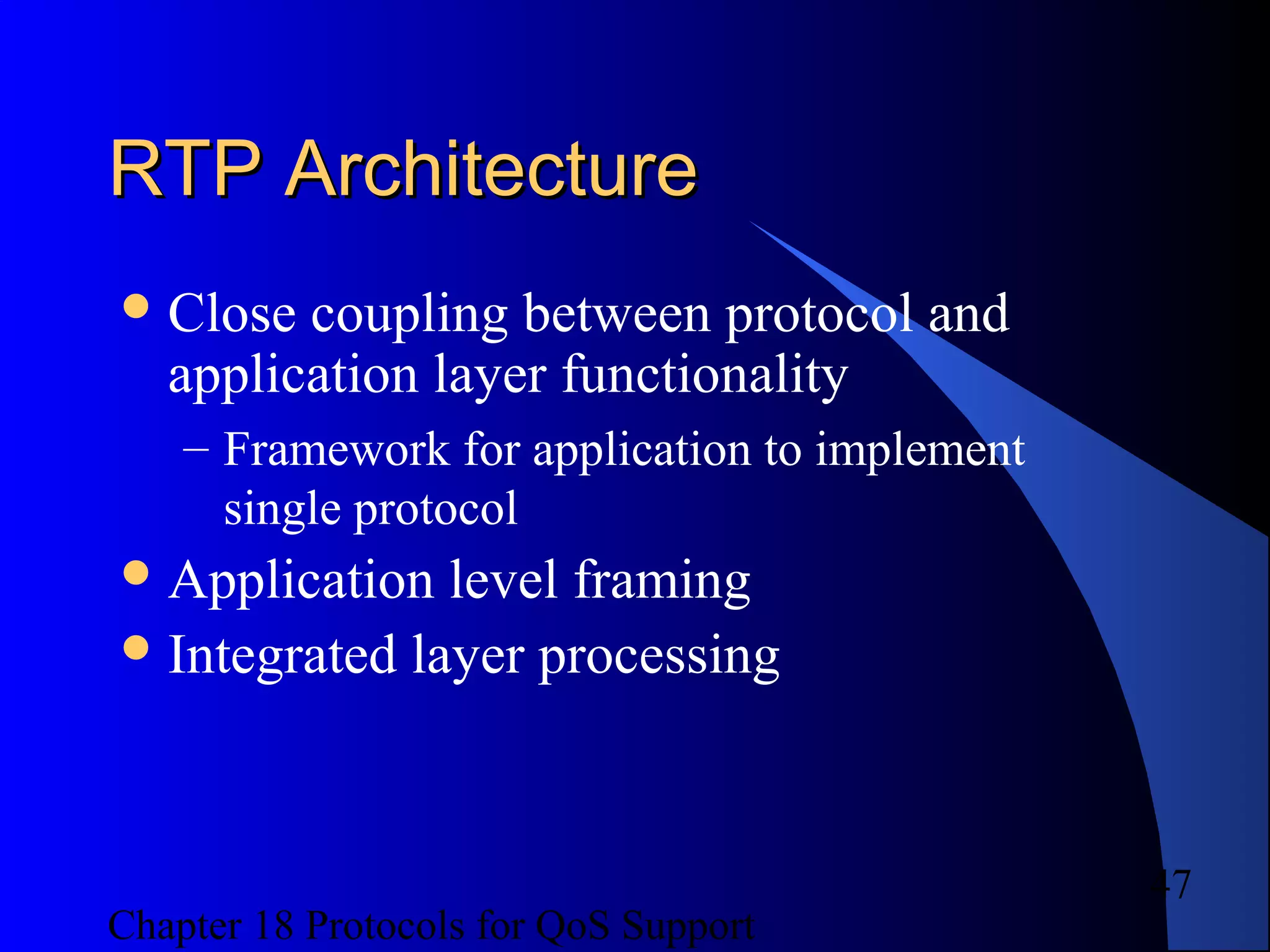 Chapter 18 Protocols for QoS Support
47
RTP ArchitectureRTP Architecture
Close coupling between protocol and
application layer functionality
– Framework for application to implement
single protocol
Application level framing
Integrated layer processing
 