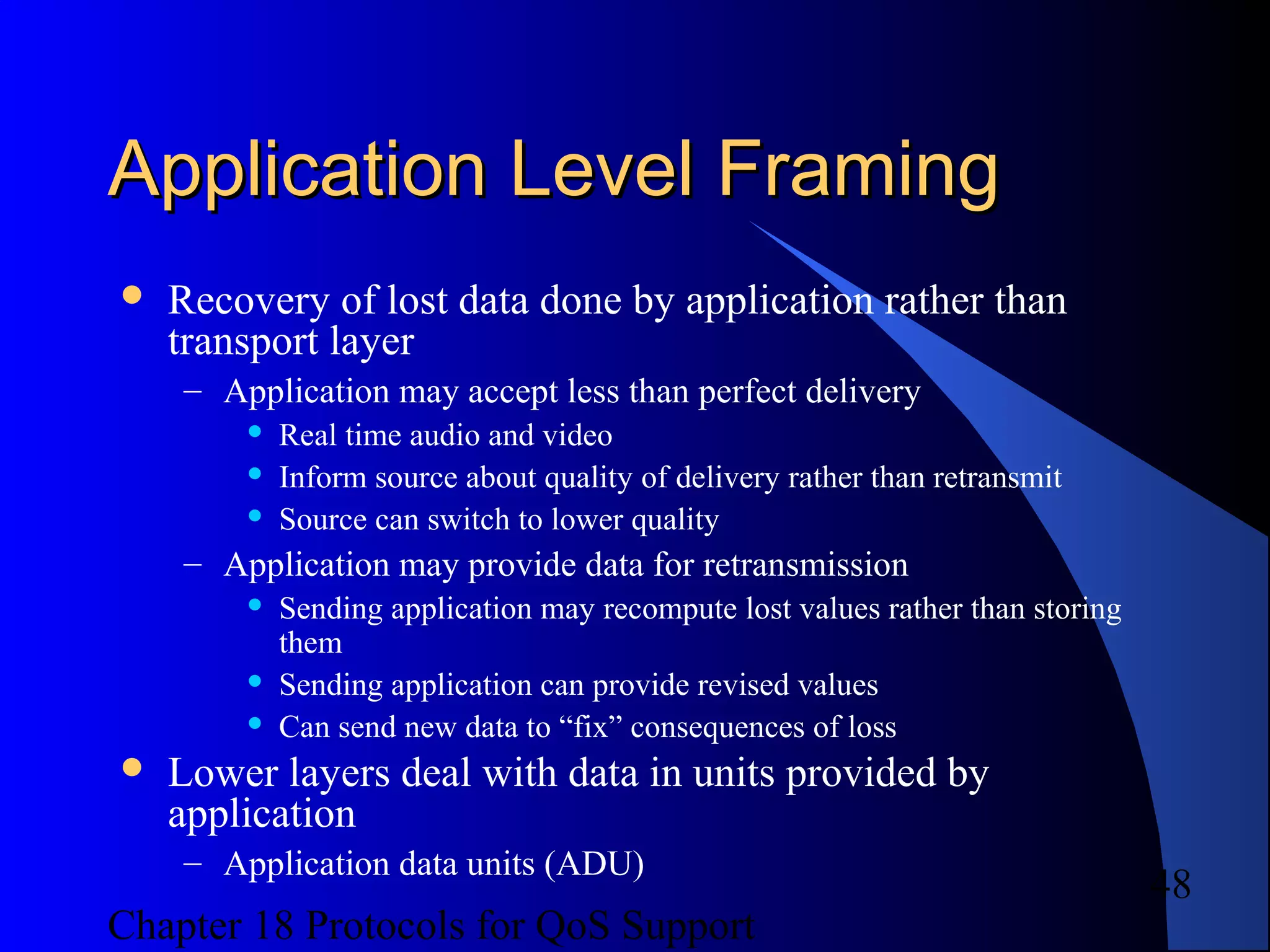 Chapter 18 Protocols for QoS Support
48
Application Level FramingApplication Level Framing
 Recovery of lost data done by application rather than
transport layer
– Application may accept less than perfect delivery
 Real time audio and video
 Inform source about quality of delivery rather than retransmit
 Source can switch to lower quality
– Application may provide data for retransmission
 Sending application may recompute lost values rather than storing
them
 Sending application can provide revised values
 Can send new data to “fix” consequences of loss
 Lower layers deal with data in units provided by
application
– Application data units (ADU)
 