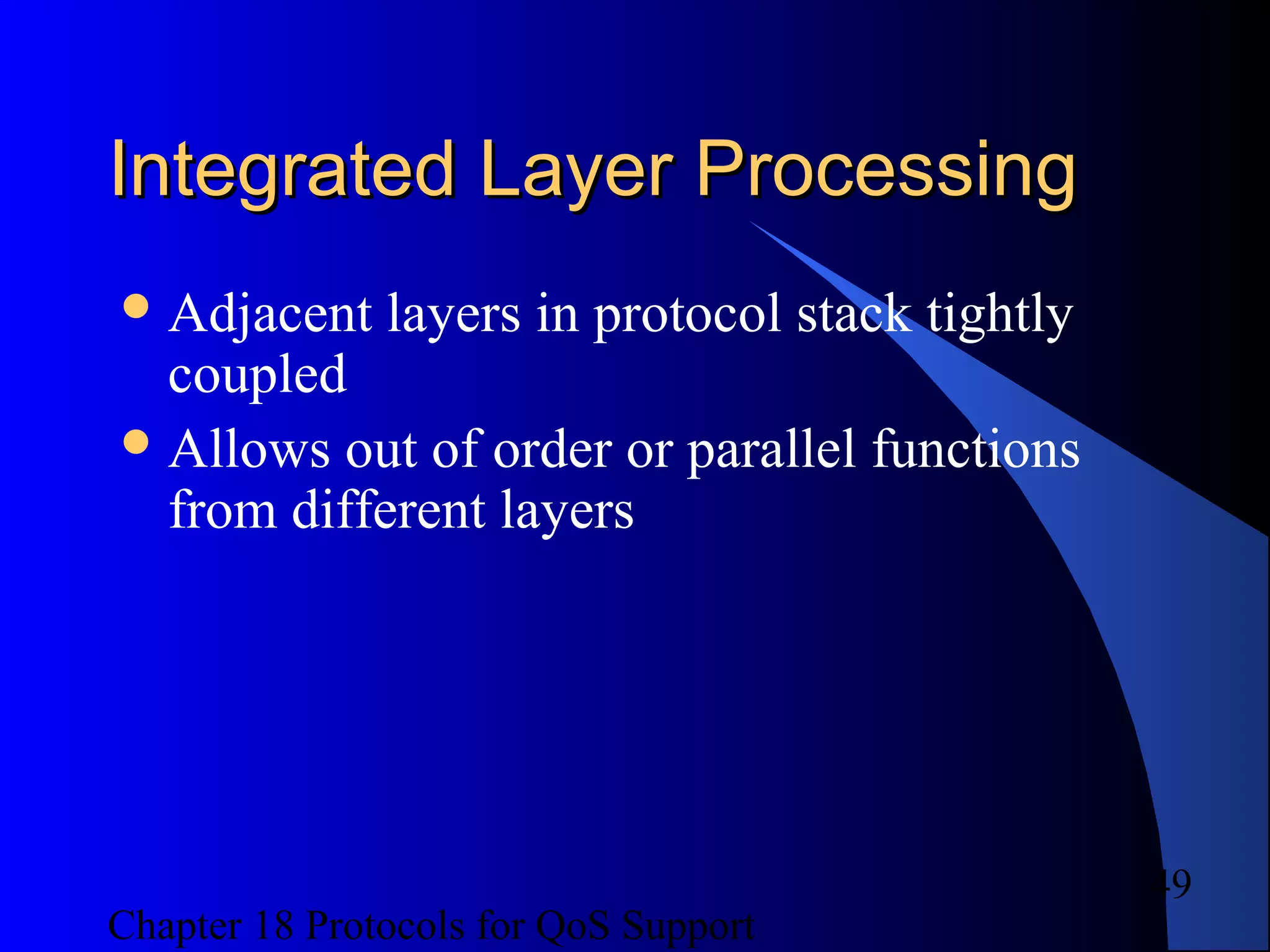 Chapter 18 Protocols for QoS Support
49
Integrated Layer ProcessingIntegrated Layer Processing
Adjacent layers in protocol stack tightly
coupled
Allows out of order or parallel functions
from different layers
 
