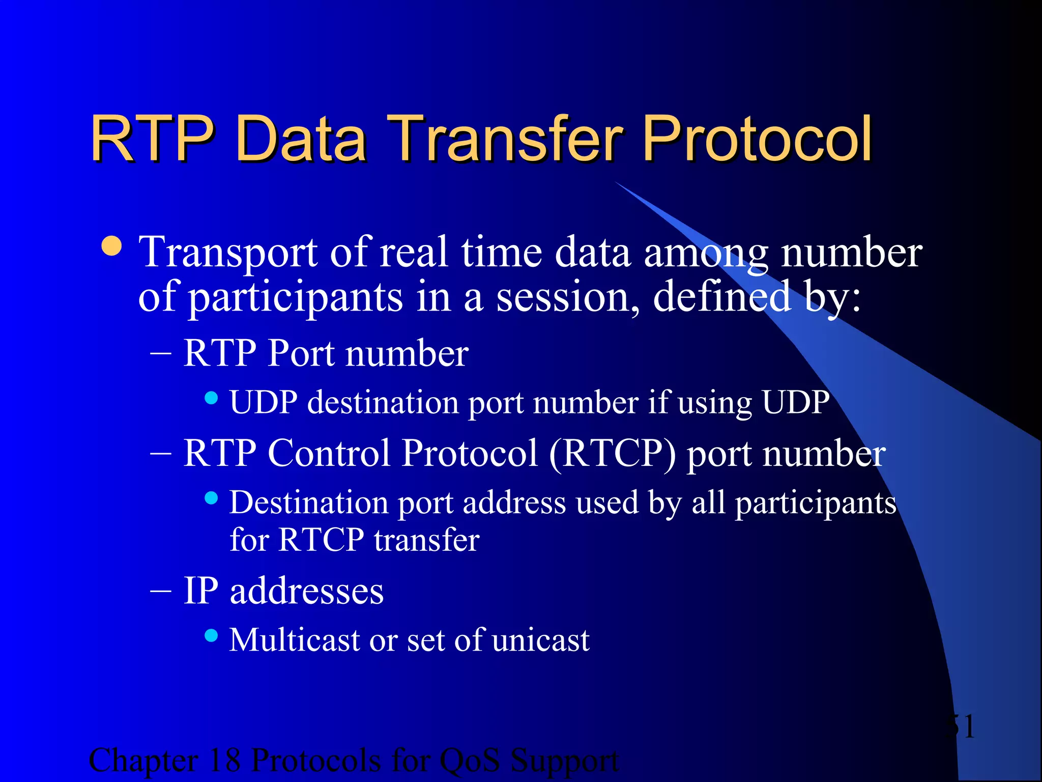Chapter 18 Protocols for QoS Support
51
RTP Data Transfer ProtocolRTP Data Transfer Protocol
Transport of real time data among number
of participants in a session, defined by:
– RTP Port number
 UDP destination port number if using UDP
– RTP Control Protocol (RTCP) port number
 Destination port address used by all participants
for RTCP transfer
– IP addresses
 Multicast or set of unicast
 