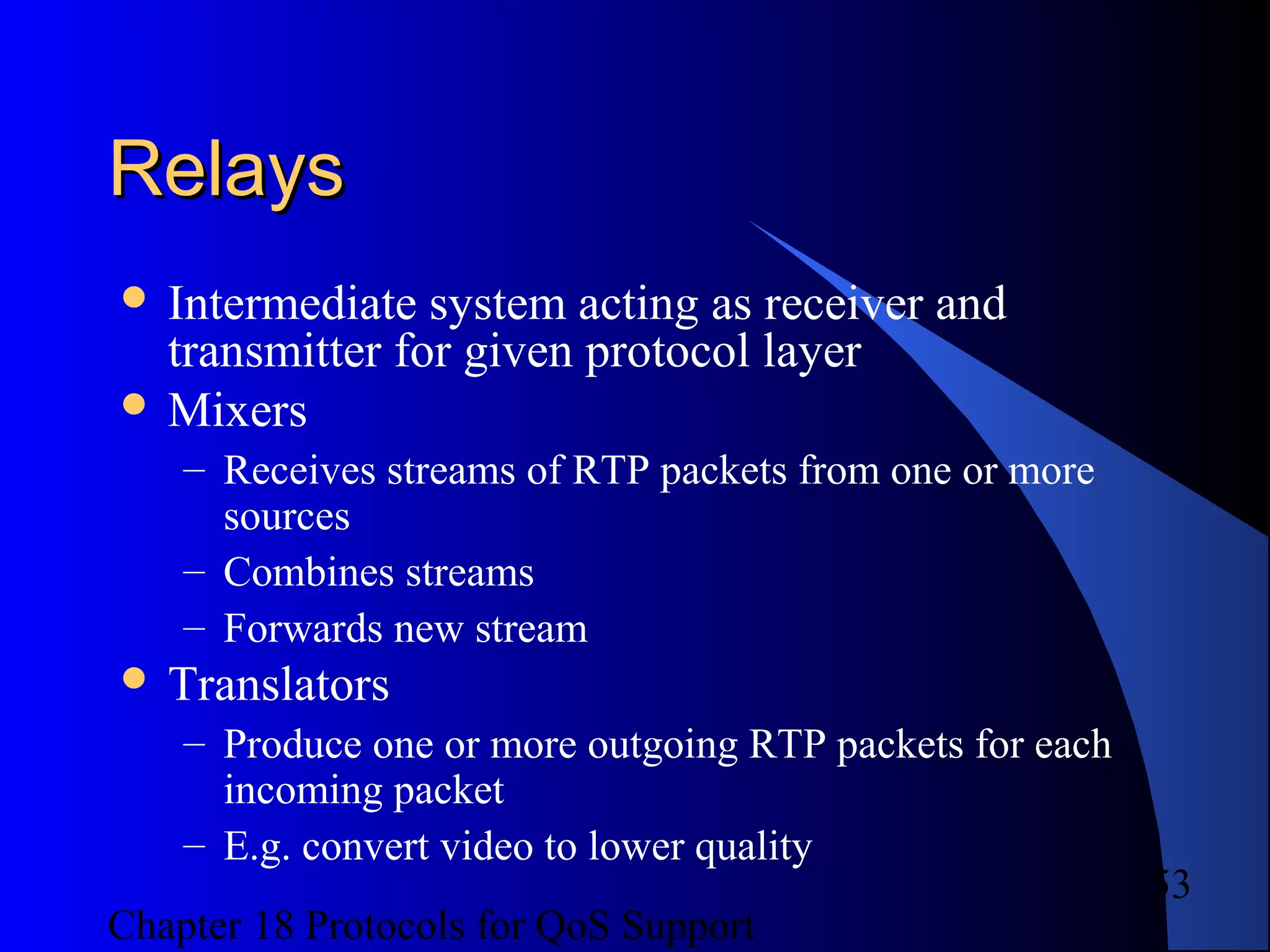 Chapter 18 Protocols for QoS Support
53
RelaysRelays
 Intermediate system acting as receiver and
transmitter for given protocol layer
 Mixers
– Receives streams of RTP packets from one or more
sources
– Combines streams
– Forwards new stream
 Translators
– Produce one or more outgoing RTP packets for each
incoming packet
– E.g. convert video to lower quality
 