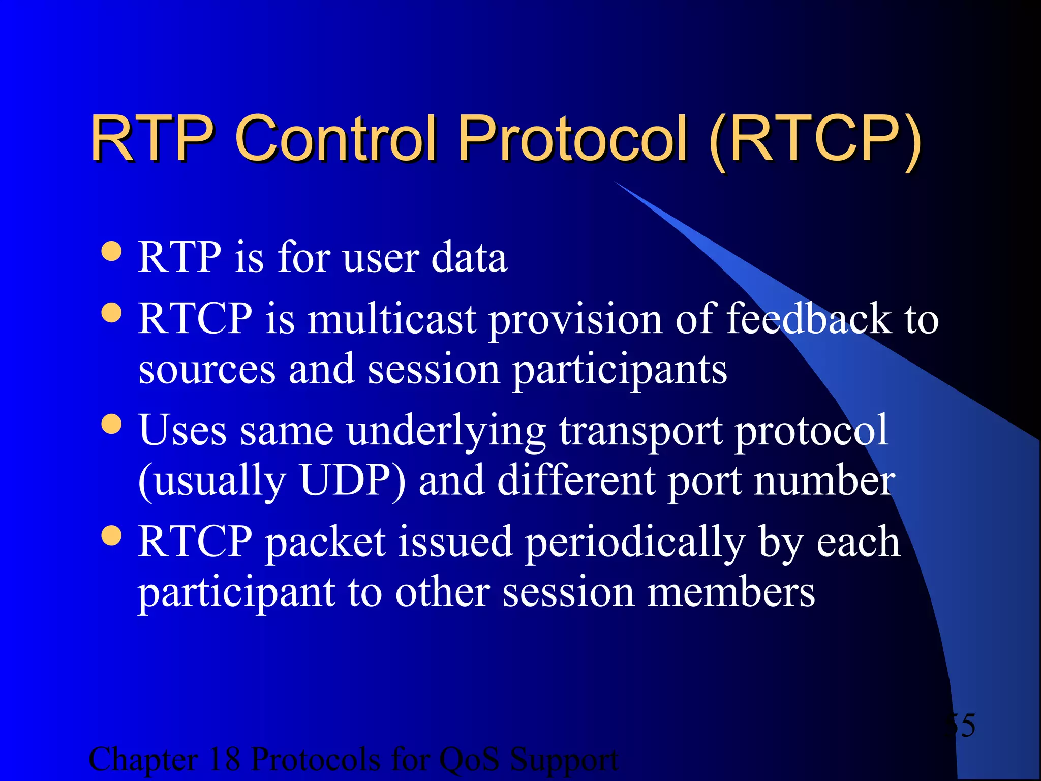 Chapter 18 Protocols for QoS Support
55
RTP Control Protocol (RTCP)RTP Control Protocol (RTCP)
RTP is for user data
RTCP is multicast provision of feedback to
sources and session participants
Uses same underlying transport protocol
(usually UDP) and different port number
RTCP packet issued periodically by each
participant to other session members
 