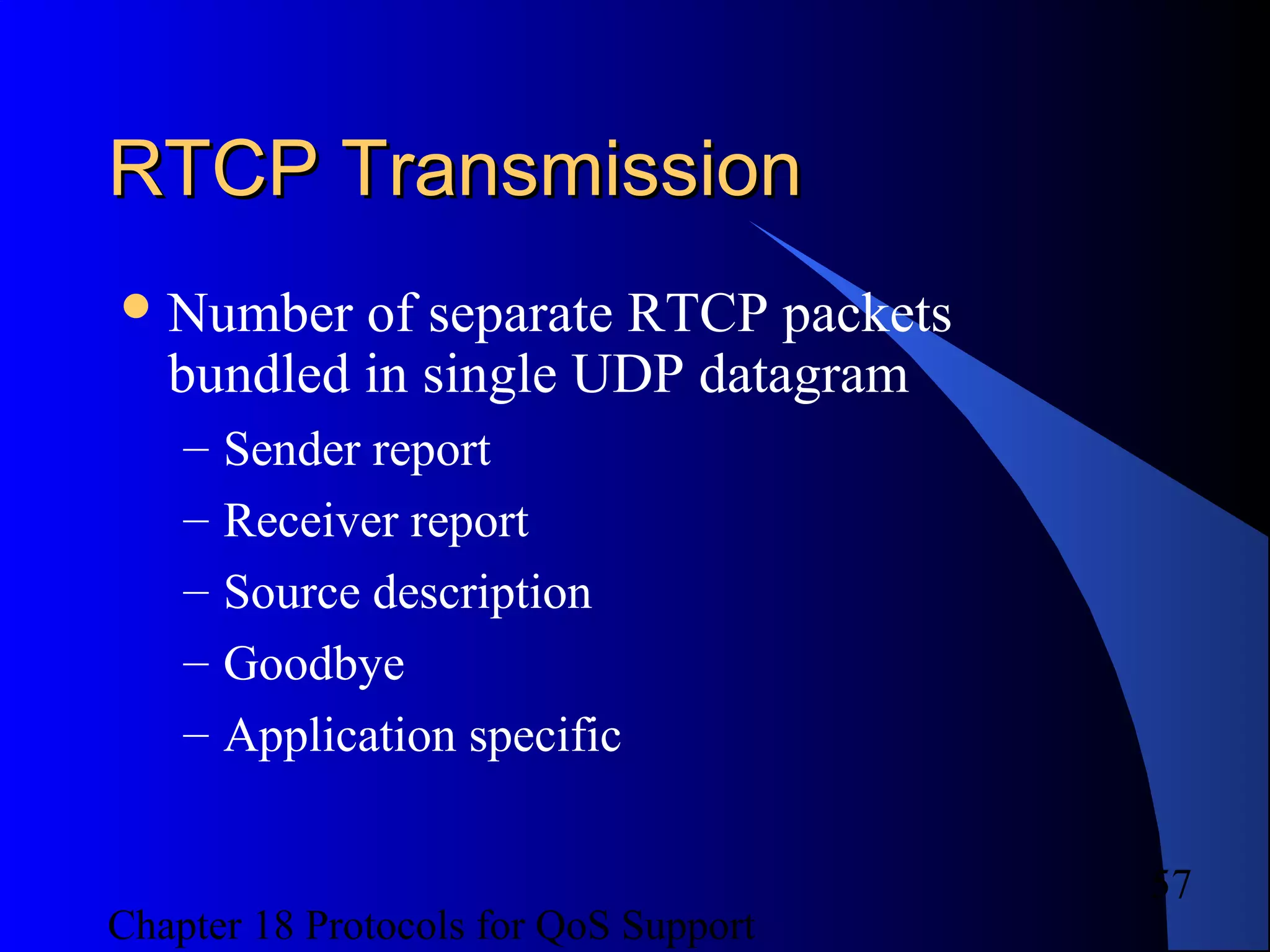 Chapter 18 Protocols for QoS Support
57
RTCP TransmissionRTCP Transmission
Number of separate RTCP packets
bundled in single UDP datagram
– Sender report
– Receiver report
– Source description
– Goodbye
– Application specific
 