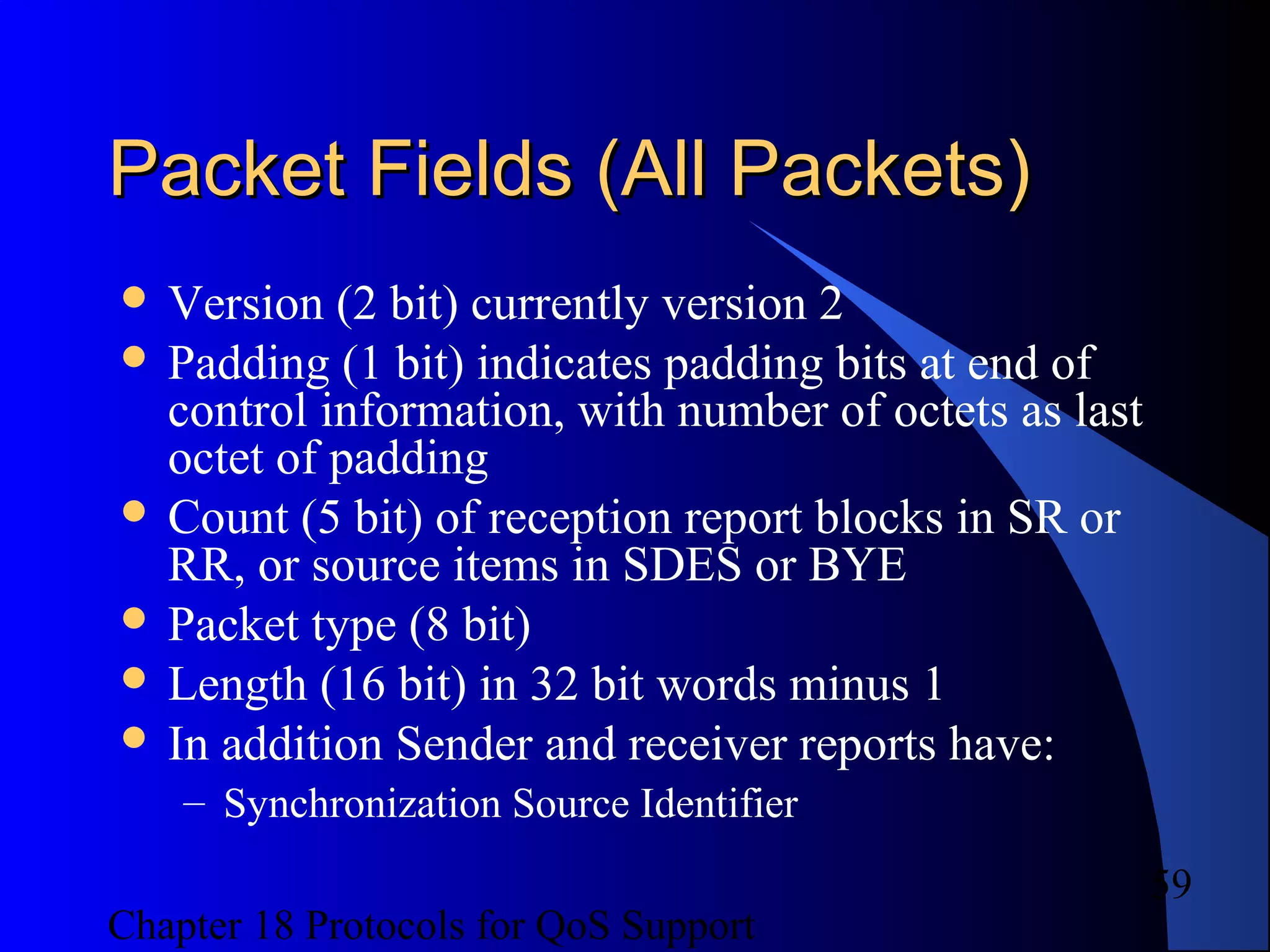 Chapter 18 Protocols for QoS Support
59
Packet Fields (All Packets)Packet Fields (All Packets)
 Version (2 bit) currently version 2
 Padding (1 bit) indicates padding bits at end of
control information, with number of octets as last
octet of padding
 Count (5 bit) of reception report blocks in SR or
RR, or source items in SDES or BYE
 Packet type (8 bit)
 Length (16 bit) in 32 bit words minus 1
 In addition Sender and receiver reports have:
– Synchronization Source Identifier
 