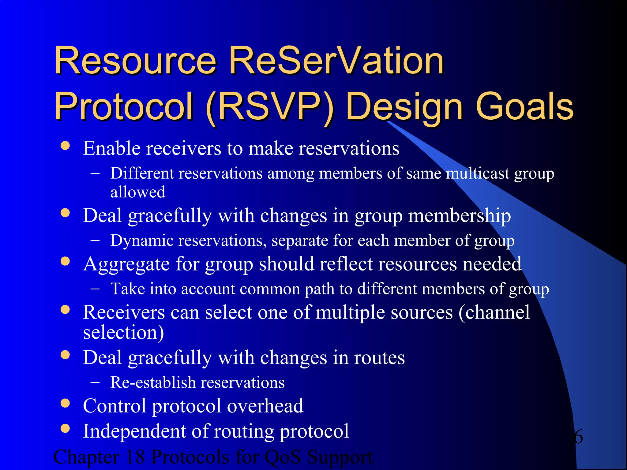 Chapter 18 Protocols for QoS Support
6
Resource ReSerVationResource ReSerVation
Protocol (RSVP) Design GoalsProtocol (RSVP) Design Goals
 Enable receivers to make reservations
– Different reservations among members of same multicast group
allowed
 Deal gracefully with changes in group membership
– Dynamic reservations, separate for each member of group
 Aggregate for group should reflect resources needed
– Take into account common path to different members of group
 Receivers can select one of multiple sources (channel
selection)
 Deal gracefully with changes in routes
– Re-establish reservations
 Control protocol overhead
 Independent of routing protocol
 