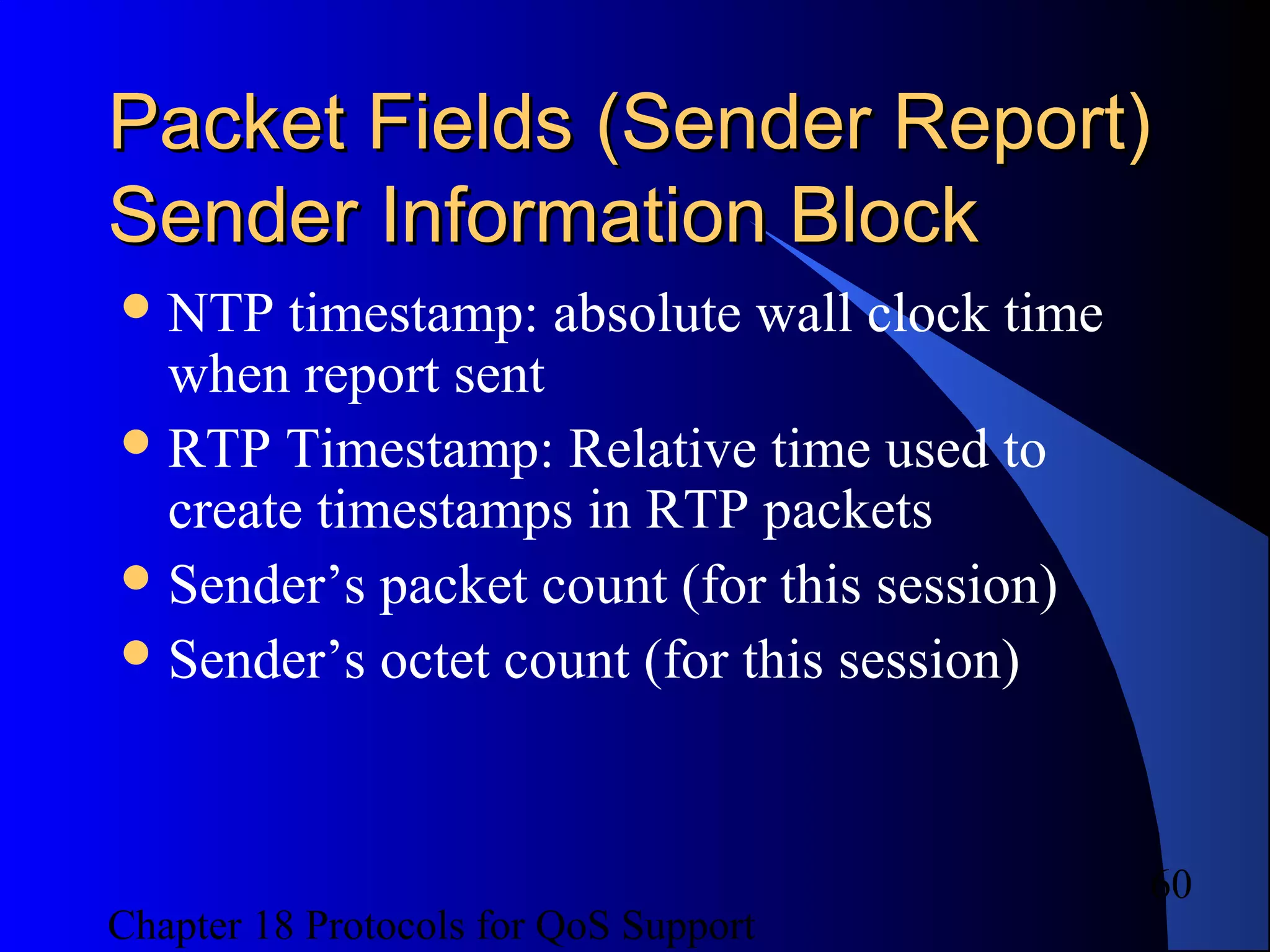 Chapter 18 Protocols for QoS Support
60
Packet Fields (Sender Report)Packet Fields (Sender Report)
Sender Information BlockSender Information Block
NTP timestamp: absolute wall clock time
when report sent
RTP Timestamp: Relative time used to
create timestamps in RTP packets
Sender’s packet count (for this session)
Sender’s octet count (for this session)
 