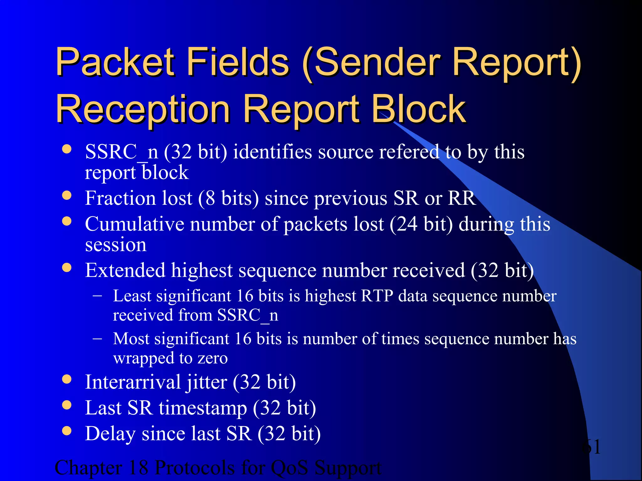 Chapter 18 Protocols for QoS Support
61
Packet Fields (Sender Report)Packet Fields (Sender Report)
Reception Report BlockReception Report Block
 SSRC_n (32 bit) identifies source refered to by this
report block
 Fraction lost (8 bits) since previous SR or RR
 Cumulative number of packets lost (24 bit) during this
session
 Extended highest sequence number received (32 bit)
– Least significant 16 bits is highest RTP data sequence number
received from SSRC_n
– Most significant 16 bits is number of times sequence number has
wrapped to zero
 Interarrival jitter (32 bit)
 Last SR timestamp (32 bit)
 Delay since last SR (32 bit)
 