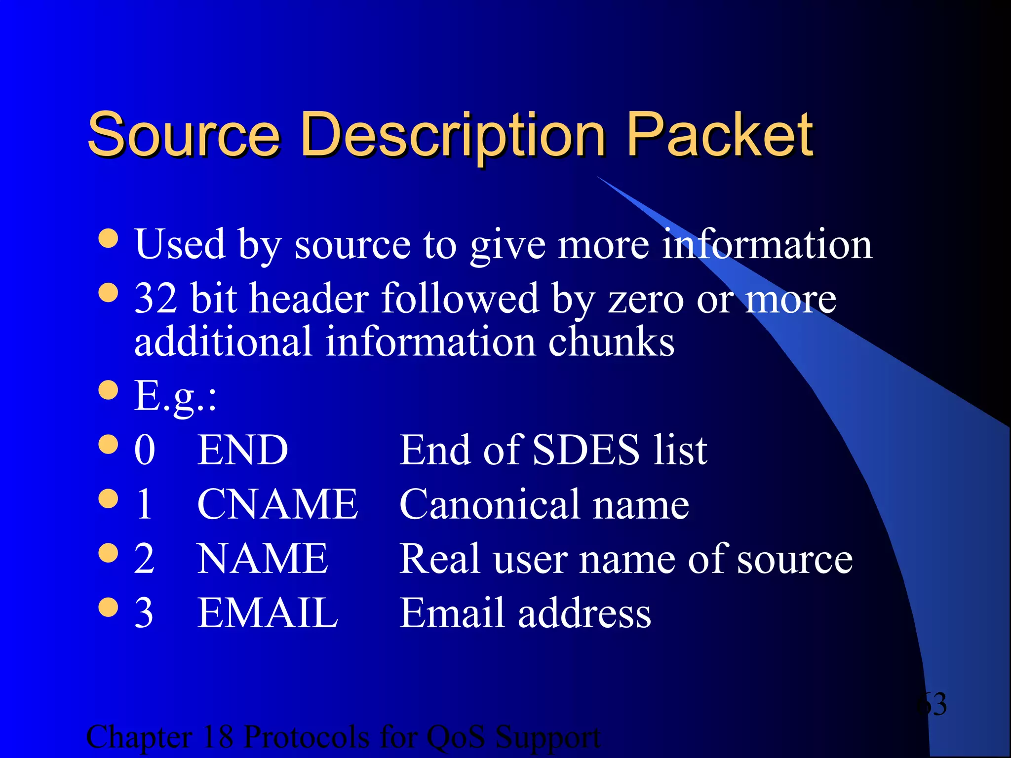 Chapter 18 Protocols for QoS Support
63
Source Description PacketSource Description Packet
Used by source to give more information
32 bit header followed by zero or more
additional information chunks
E.g.:
0 END End of SDES list
1 CNAME Canonical name
2 NAME Real user name of source
3 EMAIL Email address
 