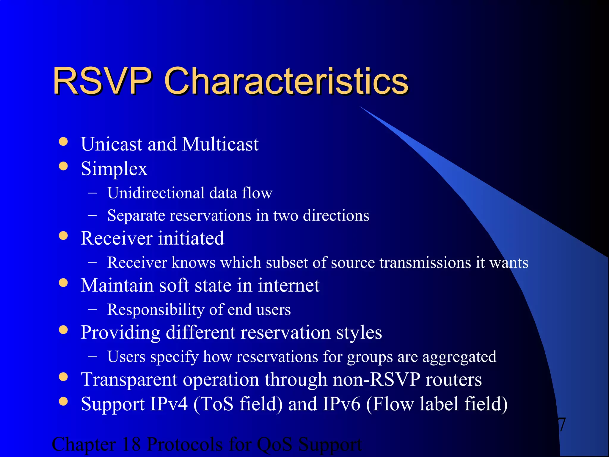 Chapter 18 Protocols for QoS Support
7
RSVP CharacteristicsRSVP Characteristics
 Unicast and Multicast
 Simplex
– Unidirectional data flow
– Separate reservations in two directions
 Receiver initiated
– Receiver knows which subset of source transmissions it wants
 Maintain soft state in internet
– Responsibility of end users
 Providing different reservation styles
– Users specify how reservations for groups are aggregated
 Transparent operation through non-RSVP routers
 Support IPv4 (ToS field) and IPv6 (Flow label field)
 