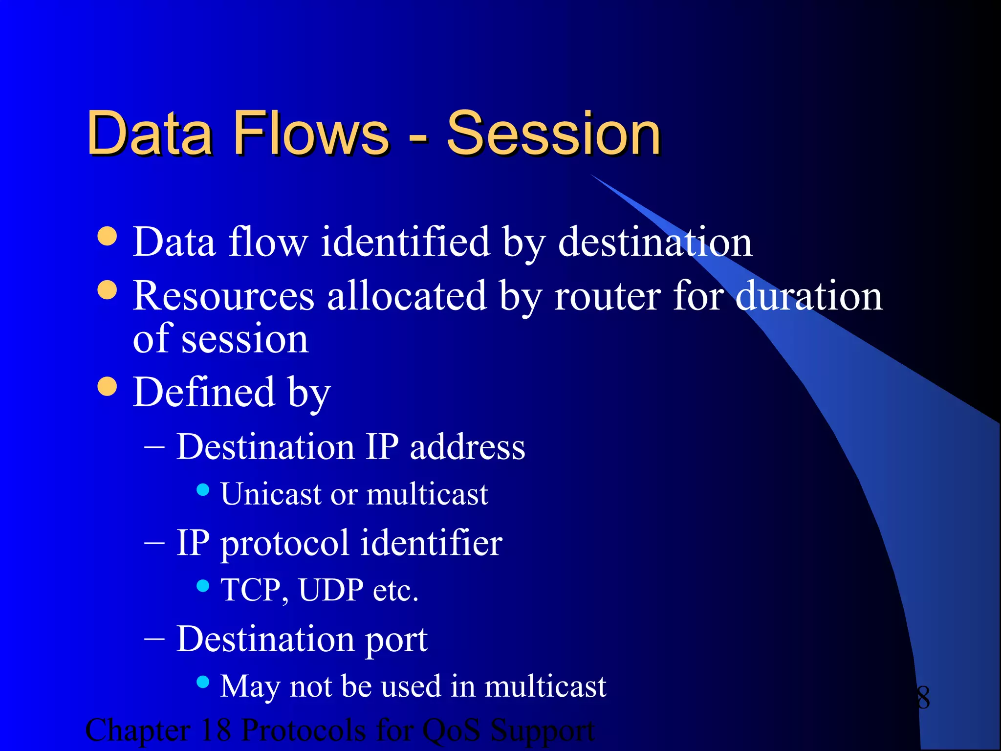 Chapter 18 Protocols for QoS Support
8
Data Flows - SessionData Flows - Session
Data flow identified by destination
Resources allocated by router for duration
of session
Defined by
– Destination IP address
 Unicast or multicast
– IP protocol identifier
 TCP, UDP etc.
– Destination port
 May not be used in multicast
 