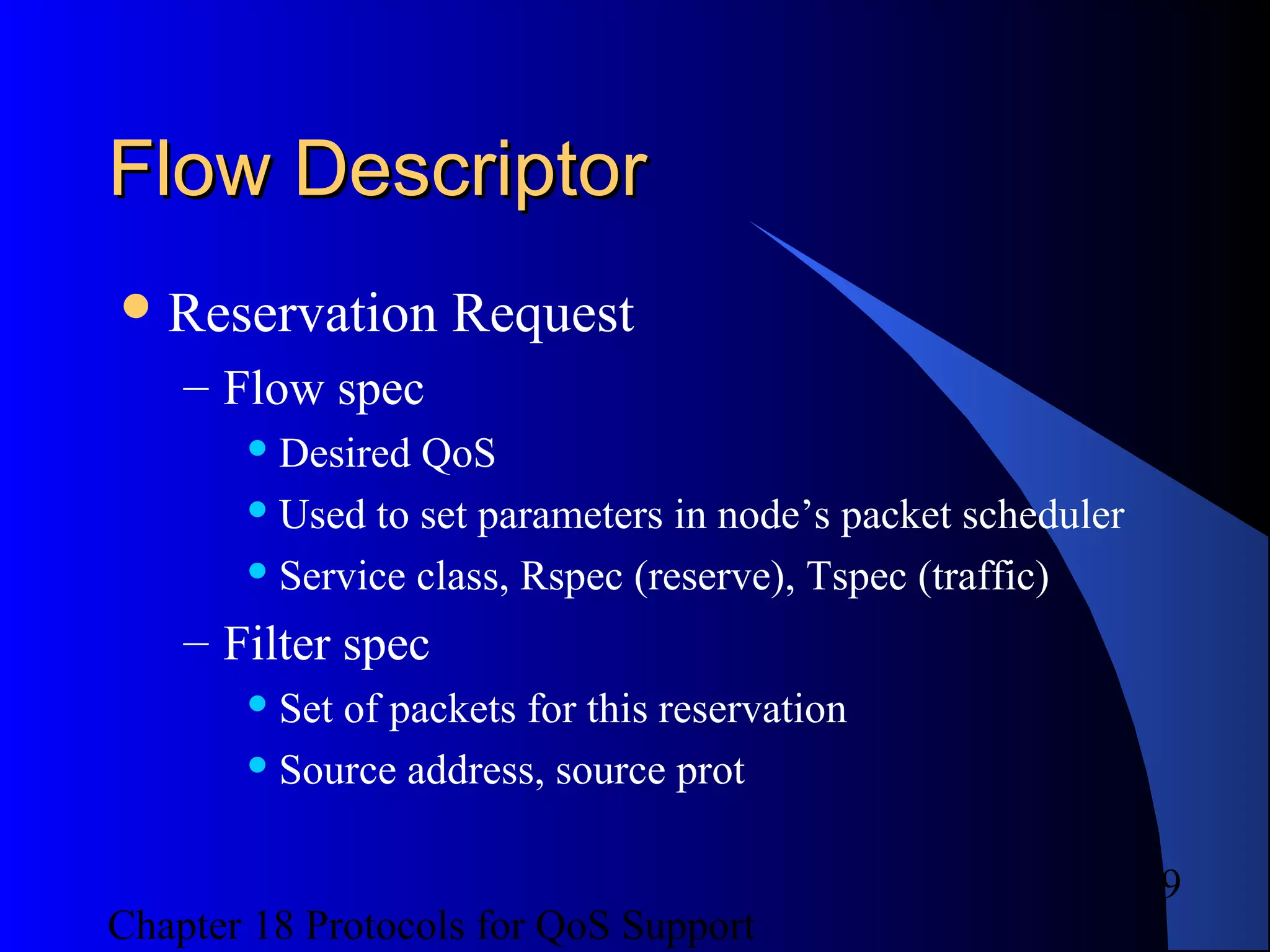 Chapter 18 Protocols for QoS Support
9
Flow DescriptorFlow Descriptor
Reservation Request
– Flow spec
 Desired QoS
 Used to set parameters in node’s packet scheduler
 Service class, Rspec (reserve), Tspec (traffic)
– Filter spec
 Set of packets for this reservation
 Source address, source prot
 