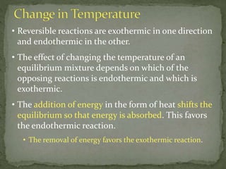 • Reversible reactions are exothermic in one direction
and endothermic in the other.
• The effect of changing the temperature of an
equilibrium mixture depends on which of the
opposing reactions is endothermic and which is
exothermic.
• The addition of energy in the form of heat shifts the
equilibrium so that energy is absorbed. This favors
the endothermic reaction.
• The removal of energy favors the exothermic reaction.
 